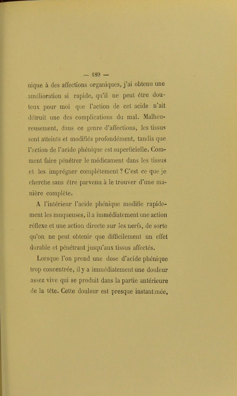 nique à des affections organiques, j'ai obtenu une amélioration si rapide, qu'il ne peut être dou- teux pour moi que l'action de cet acide n'ait détruit une des complications du mal. Malheu- reusement, dans ce genre d'affections, les tissus sont atteints et modifiés profondément, tandis que l'action de l'acide phénique est superficielle. Com- ment faire pénétrer le médicament dans les tissus et les imprégner complètement ? C'est ce que je cherche sans être parvenu à le trouver d'une ma- nière complète. A l'intérieur l'acide phénique modifie rapide- ment les muqueuses, il a immédiatement une action réflexe et une action directe sur les nerfs, de sorte qu'on ne peut obtenir que difficilement un effet durable et pénétrant jusqu'aux tissus affectés. Lorsque l'on prend une dose d'acide phénique trop concentrée, il y a immédiatement une douleur assez vive qui se produit dans la partie antérieure de la tête. Cette douleur est presque instantanée,