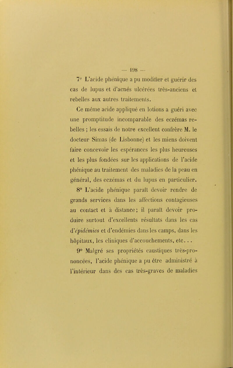 7 L'acide phénique a pu modilier el guérir des cas de lupus et d'acnés ulcérées très-anciens et rebelles aux autres traitemeuls. Ce môme acide appliqué en lotions a guéri avec une promptitude incomparable des eczémas re- belles ; les essais de notre excellent confrère M. le docteur Simas (de Lisbonne) et les miens doivent faire concevoir les espérances les plus heureuses et les plus fondées sur les applications de l'acide phénique au traitement des maladies de la peau en général, des eczémas et du lupus en particulier. 8° L'acide phénique paraît devoir rendre de grands services dans les affections contagieuses au contact et à distance; il paraît devoir pro- duire surtout d'excellents résultats dans les cas d'épidémies et d'endémies dans les camps, dans les hôpitaux, les cliniques d'accouchements, etc... 9 Malgré ses propriétés caustiques très-pro- noncées, l'acide phénique a pu être administré à l'intérieur dans des cas très-graves de maladies