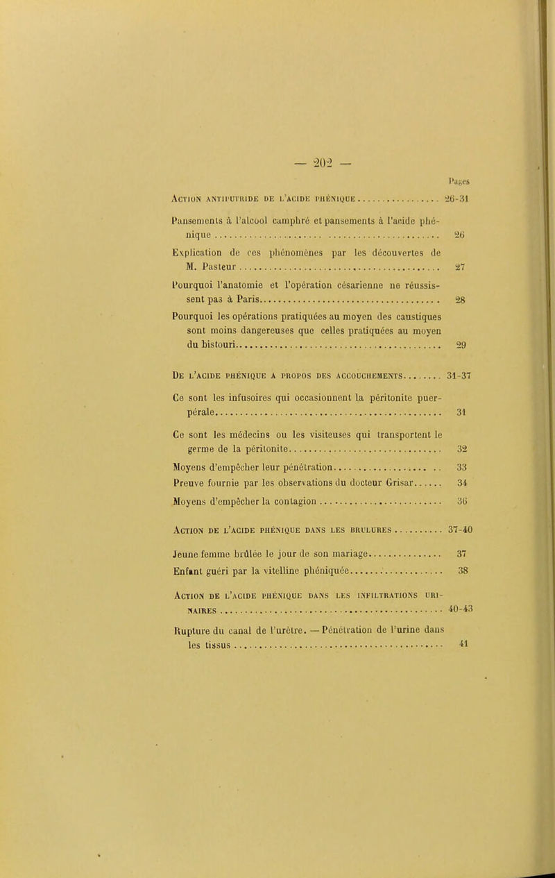 — -20-2 — Pages ACTUIN ANTIl'UTUIDE DE 1,'ACIDIC PHÉNIQUE ^6-31 Pilusenients à l'alcool camphré et paascmenls à l'acide phé- iiique 26 Explication de ces ijliénoménes par les découvertes de M, Pasteur a Pourquoi l'anatomie et l'opération césarienne ne réussis- sent pas à Paris 28 Pourquoi les opérations pratiquées au moyen des caustiques sont moins dangereuses que celles pratiquées au moyen du bistouri 29 De l'acide phénique a propos des accouchements 31-37 Ce sont les infusoires qui occasionnent la péritonite puer- pérale 31 Ce sont les médecins ou les visiteuses qui transportent le germe de la péritonite 32 Moyens d'empêcher leur pénétration 33 Preuve fournie par les observations du docteur Grisar 34 Moyens d'empêcher la contagion 3G Action de l'acide phénique dans les brûlures 3'i-iO Jeune femme brûlée le jour de son mariage 37 Enfant guéri par la vitelline phéniquée 38 Action de l'acide phénique dans les infiltrations uri- NAIRES 40-43 Rupture du canal de l'urètre. — Pénétration de l'urine dans les tissus 41