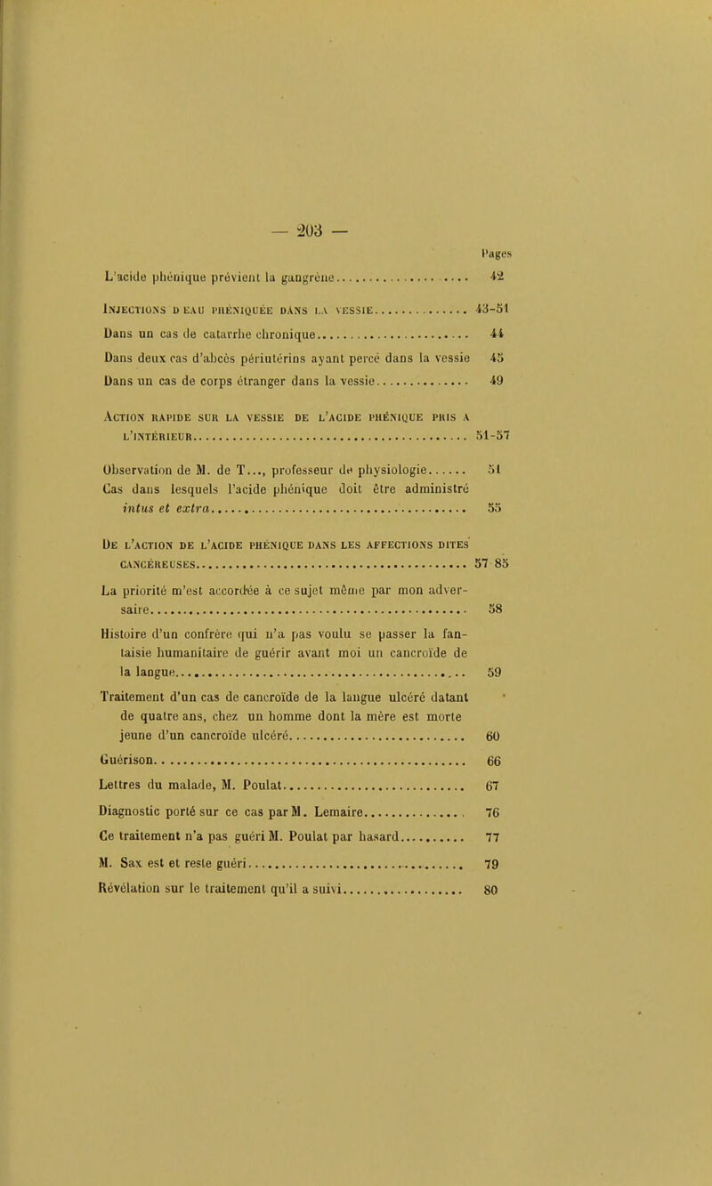 Pages L'acide phénique prévient la gangrène . •. • 42 Injections d eau i'uéniquée dans i.a vessie 43-51 Dans un cas de catavrlie chronique 44 Dans deux cas d'abcès périutérins ayant percé dans la vessie 43 Dans un cas de corps étranger dans la vessie 49 Action rapide suit la vessie de l'acide phénique puis a l'intérieur 51-57 Observation de M. de T..., professeur de physiologie 31 Cas dans lesquels l'acide phénique doit être administré intus et extra 53 De l'action de l'acide phénique dans les affections dites cancéreuses 57 85 La priorité m'est accord'ée à ce sujet mêuje par mon adver- saire 58 Histoire d'un confrère qui n'a pas voulu se passer la fan- taisie humanitaire de guérir avant moi un cancroïde de la langue 59 Traitement d'un cas de cancroïde de la langue ulcéré datant de quatre ans, chez un homme dont la mère est morte jeune d'un cancroïde ulcéré 60 Guérison 66 Lettres du malade, M. Poulal 67 Diagnostic porté sur ce cas par M. Lemaire 76 Ce traitement n'a pas guéri M. Poulat par hasard 77 M. Sax est et reste guéri 79 Révélation sur le traitement qu'il a suivi 80