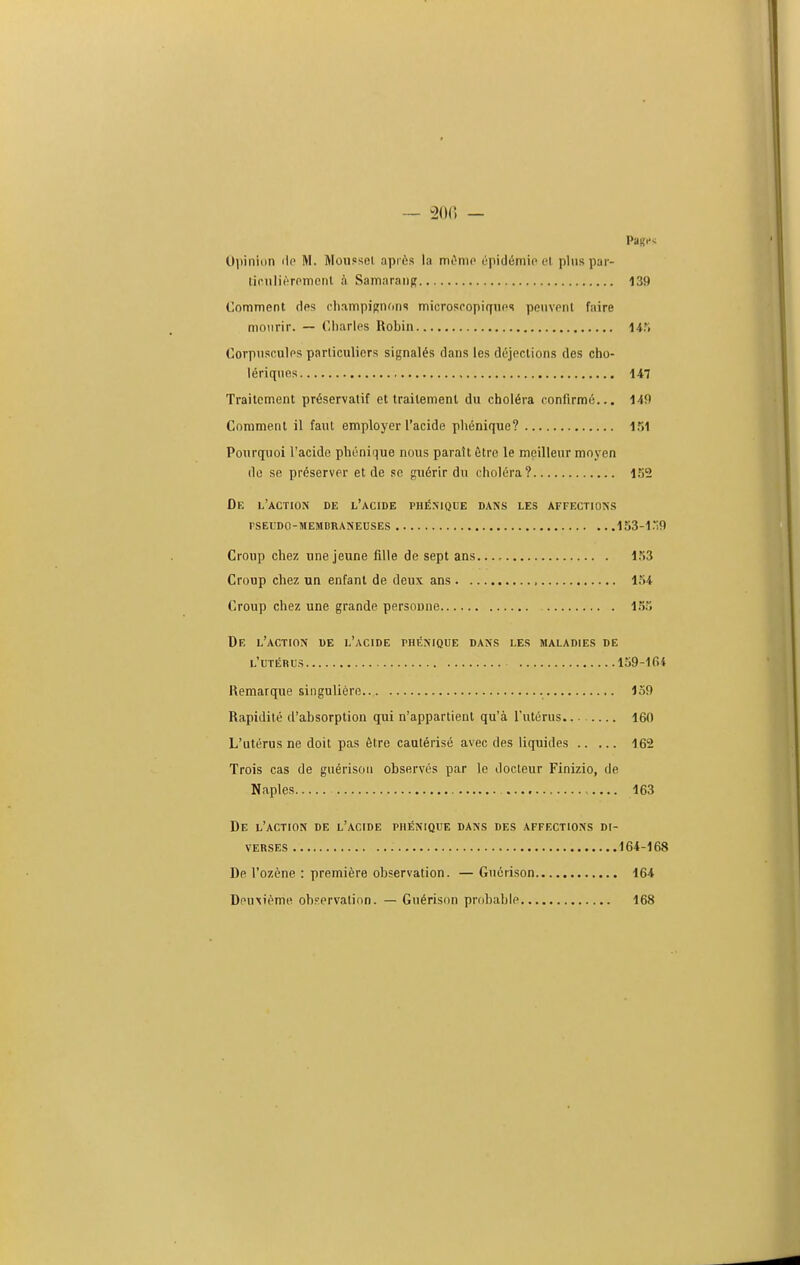 Pa(?f>; Oiiinion ilc M. Mousseï après la mùmc (ipidémie et pluspar- liculiiToiTicnl ;i Samnraiig 139 Comment des tliampijçnrms microsropiqncs peuvent faire mourir. — Charles Robin Mt, Corpuscules particuliers signalés dans les déjections des cho- lériques 147 Traitement préservatif et traitement du choléra confirmé... 140 Comment il faut employer l'acide phénique? 151 Pourquoi l'acide phénique nous paraît être le meilleur moyen de se préserver et de se guérir du choléra? 152 De l'action de l'acide phénique dans les affections pseudo-membraneuses 153-1.9 Croup chez une jeune fille de sept ans. 153 Croup chez un enfant de deux ans 154 Croup chez une grande personne 155 De l'action de l'acide phénique dans les maladies de l'utérus 159-1 fi4 Remarque singulière 139 Rapidité d'absorption qui n'appartient qu'à l'utérus... 160 L'utérus ne doit pas être cautérisé avec des liquides 162 Trois cas de guérison observés par le docteur Finizio, de Naples 163 De l'action de l'acide phénique dans des affections di- verses 164-168 De l'ozène : première observation. — Guérison 164 Deuxième observation. — Guérison probable 168