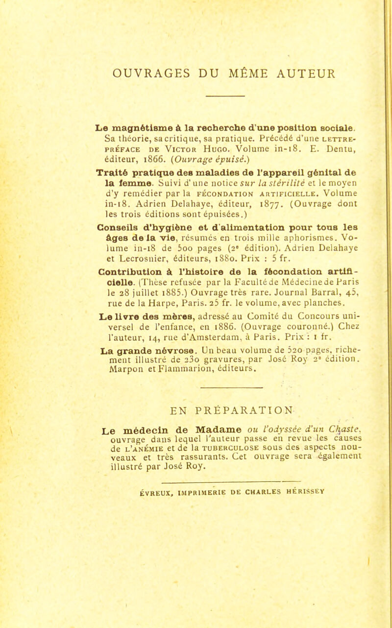 OUVRAGES DU MÊME AUTEUR Le magnétisme à la reoberche d'une position sociale. Sa théorie, sacritique, sa pratique. Précédé d'une lettre- préface DE Victor Hugo. Volume in-18. E. Dentu, éditeur, 1866. {Ouvrage épuisé.) Traité pratique des maladies de l'appareil génital de la femme. Suivi d'une notice sur la stérilité et le moj'en d'y remédier par la fécondation artificielle. Volume in-18. Adrien Delahaye, éditeur, 1877. (Ouvrage dont les trois éditions sont épuisées.) Conseils d'hygiène et d'alimentation pour tous les âges delà vie, résumés en trois mille aphorismes. Vo- lume in-18 de ioo pages (2 édition). Adrien Delahaye et Lecrosnier, éditeurs, 18S0. Prix : 5 fr. Contribution à l'blstoire de la fécondation artifi- cielle. (Thèse refusée par la Facultéde Médecinede Paris le 28 juillet i885.) Ouvrage très rare. Journal Barrai, 43, rue de la Harpe, Paris. 25 fr. le volume, avec planches. Le IWre des mères, adressé au Comité du Concours uni- versel de l'enfance, en 1886. (Ouvrage couronné.) Chez l'auteur, 14, rue d'Amsterdam, à Paris. Prix : i fr. La grande névrose. Un beau volume de 52o pages, riche- ment illustré de 23o gravures, par José Roy 2» édition. Marpon et Flammarion, éditeurs. EN PRÉPARATION Le médecin de Madame ou l'odyssée d'un Chaste. ouvrage dans lequel Tauleur passe en revue les causes de l'anémie et de la tuberculose sous des aspects nou- veaux et très rassurants. Cet ouvrage sera également illustré par José Roy. ÉVREUX, imprimerie DE CHARLES HÉRISSEY