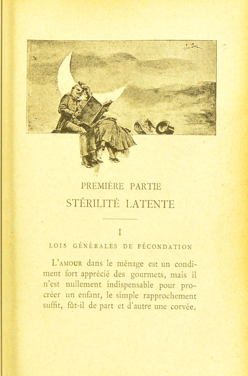 PREMIÈRE PARTIE STÉRILITÉ LATENTE I LOIS GÉNÉRALES DE FECONDATION L'amour dans le ménage est un condi- ment fort apprécié des gourmets, mais il n'est nullement indispensable pour pro- créer un enfant, le simple rapprochement suffît, fût-il de part et d'autre une corvée,