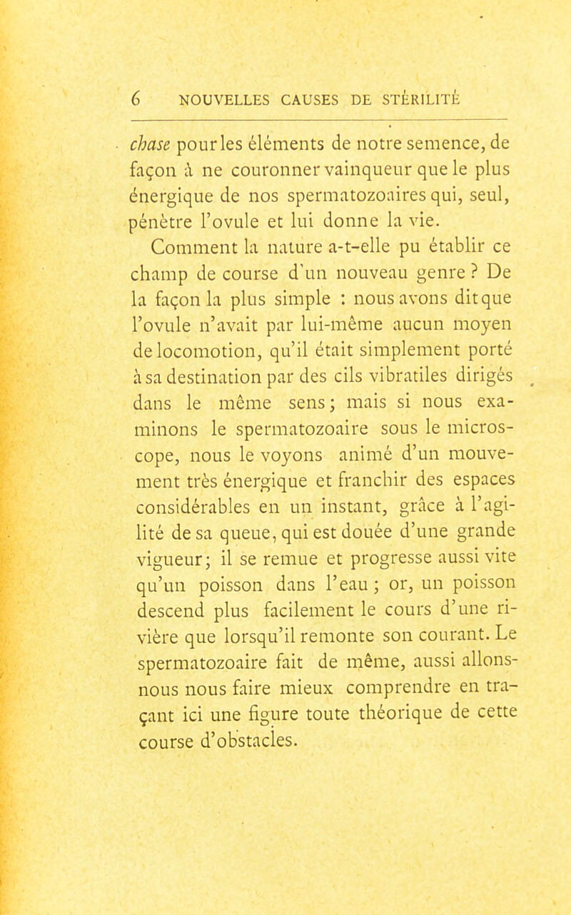 chase pour les éléments de notre semence, de façon à ne couronner vainqueur que le plus énergique de nos spermatozoaires qui, seul, pénètre l'ovule et lui donne la vie. Comment la nature a-t-elle pu établir ce champ de course d'un nouveau genre ? De la façon la plus simple : nous avons dit que l'ovule n'avait par lui-même aucun moyen de locomotion, qu'il était simplement porté à sa destination par des cils vibratiles dirigés _ dans le même sens; mais si nous exa- minons le spermatozoaire sous le micros- cope, nous le voyons animé d'un mouve- ment très énergique et franchir des espaces considérables en un instant, grâce à l'agi- lité de sa queue, qui est douée d'une grande vigueur; il se remue et progresse aussi vite qu'un poisson dans l'eau ; or, un poisson descend plus facilement le cours d'une ri- vière que lorsqu'il remonte son courant. Le spermatozoaire fait de même, aussi allons- nous nous faire mieux comprendre en tra- çant ici une figure toute théorique de cette course d'obstacles.