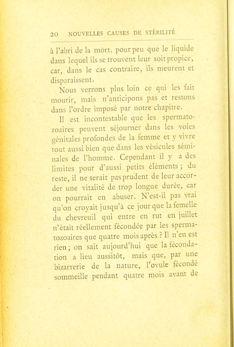 à l'abri de la mort, pour peu que le liquide dans lequel ils se trouvent leur soit propice, car, dans le cas contraire, ils meurent et disparaissent. Nous verrons plus loin ce qui les fait mourir, mais n'anticipons pas et restons dans l'ordre imposé par notre chapitre. Il est incontestable que les spermato- zoaires peuvent séjourner dans les voies génitales profondes de la femme et y vivre tout aussi bien que dans les vésicules sémi- nales de l'homme. Cependant il y a des limites pour d'aussi petits éléments ; du reste, il ne serait pas prudent de leur accor- der une vitalité de trop longue durée, car on pourrait en abuser. N'est-il pas vrai qu'on croyait jusqu'à ce jour que la femelle du chevreuil qui entre en rut en juillet n'était réellement fécondée par les sperma- tozoaires que quatre mois après ? Il n'en est rien; on sait aujourd'hui que la féconda- tion a lieu aussitôt, mais que, par une bizarrerie de la nature, l'ovule fécondé sommeille pendant quatre mois avant de