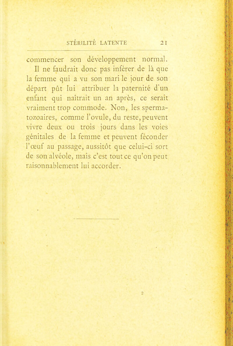 commencer son développement normal. Il ne faudrait donc pas inférer de là que la femme qui a vu son mari le jour de son départ pût lui attribuer la paternité d'un enfant qui naîtrait un an après, ce serait vraiment trop commode. Non, les sperma- tozoaires, comme l'ovule, du reste, peuvent vivre deux ou trois jours dans les voies génitales de la femme et peuvent féconder l'œuf au passage, aussitôt que celui-ci sort de son alvéole, mais c'est tout ce qu'on peut raisonnablement lai accorder.