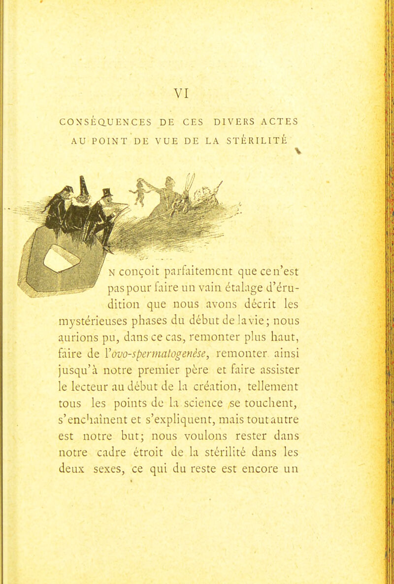 VI COXSEaUENCES DE CES DIVERS ACTES AU POINT DE VUE DE LA STÉRILITÉ ./ N conçoit parfaitement que ce n'est pas pour faire un vain étalage d'éru- dition que nous avons décrit les mystérieuses phases du début de lavie; nous aurions pu, dans ce cas, remonter plus haut, faire de Vovo-spermatogenèse, remonter ainsi jusqu'à notre premier père et faire assister le lecteur au début de la création, tellement tous les points de la science se touchent, s'enchaînent et s'expliquent, mais tout autre est notre but; nous voulons rester dans notre cadre étroit de la stérilité dans les deux sexes, ce qui du reste est encore un