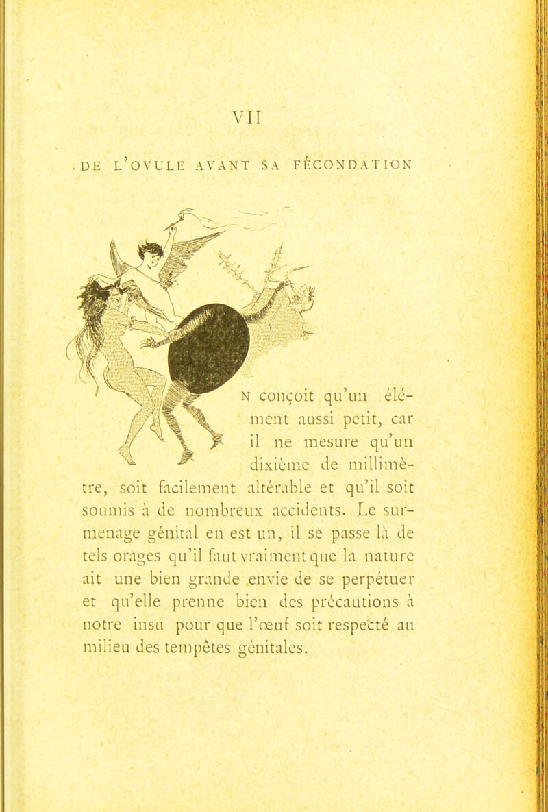 .DE l'ovule avant SA FECONDATION tre, soit facilement altérable et qu'il soit soumis à de nombreux accidents. Le sur- menage génital en est un, il se passe là de tels orages qu'il faut vraiment que la nature ait une bien grande envie de se perpétuer et qu'elle prenne bien des précautions à notre insu pour que l'œuf soit respecté au milieu des tempêtes génitales.