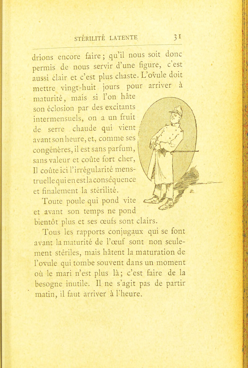 drions encore faire ; qu'il nous soit donc permis de nous servir d'une figure, c'est aussi clair et c'est plus chaste. L'ovule doit mettre vingt-huit jours pour arriver à maturité, mais si l'on hâte son éclosion par des excitants intermensuels, on a un fruit i de serre . chaude qui vient avant son héure, et, comme ses congénères, il est sans parfum, sans valeur et coûte fort cher. Il coûte ici l'irrégularité mens- truelle qui en est la conséquence et finalement la stérilité. Toute poule qui pond vite et avant son temps ne pond bientôt plus et ses œufs sont clairs. Tous les rapports conjugaux qui se font avant la maturité de l'œuf sont non seule- ment stériles, mais hâtent la maturation de l'ovule qui tombe souvent dans un moment où le mari n'est plus là; c'est faire de la besogne inutile. Il ne s'agit pas de partir matin, il faut arriver à l'heure.