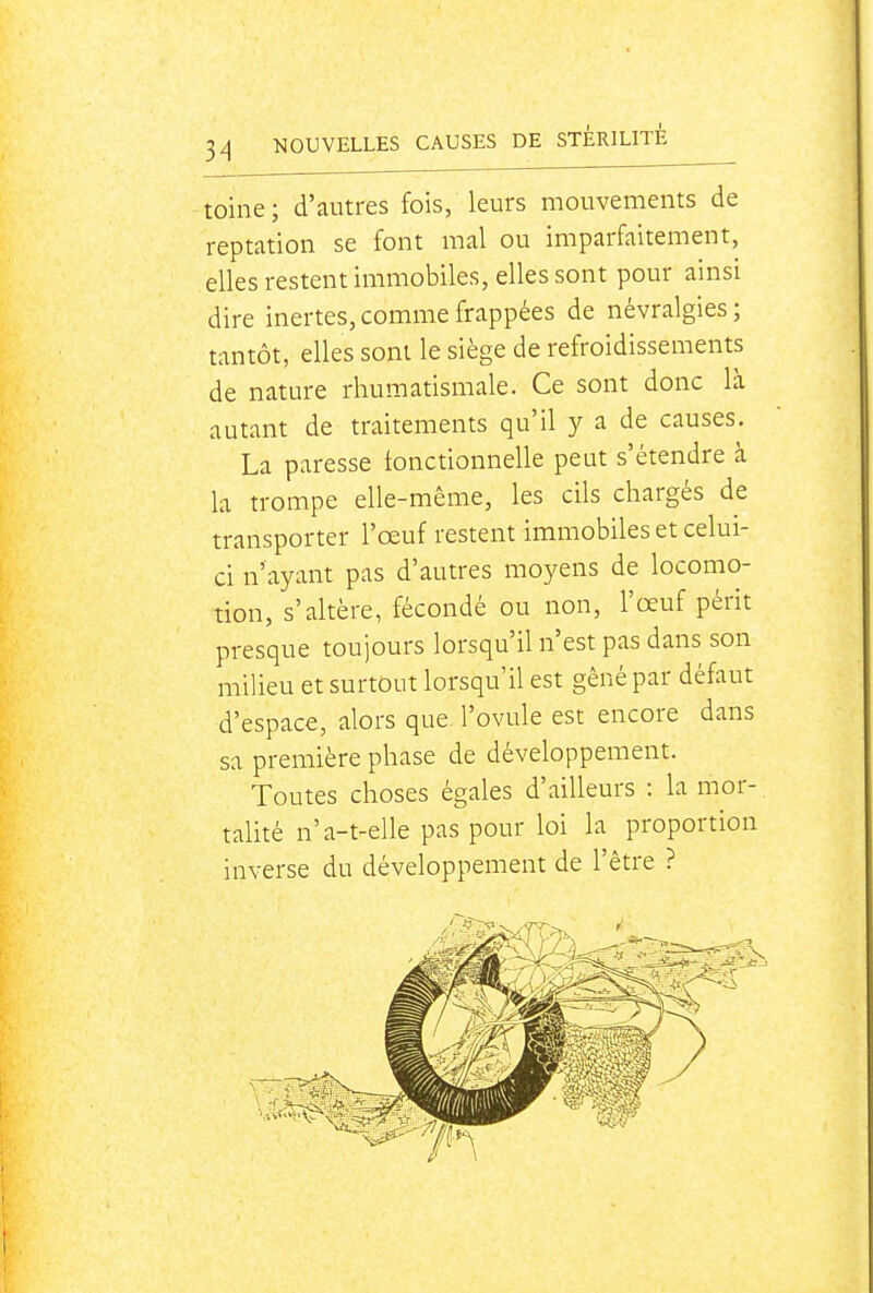 toine; d'autres fois, leurs mouvements de reptation se font mal ou imparfaitement, elles restent immobiles, elles sont pour ainsi dire inertes, comme frappées de névralgies; tantôt, elles sont le siège de refroidissements de nature rhumatismale. Ce sont donc là autant de traitements qu'il y a de causes. La paresse tonctionnelle peut s'étendre à la trompe elle-même, les cils chargés de transporter l'œuf restent immobiles et celui- ci n'ayant pas d'autres moyens de locomo- tion, s'altère, fécondé ou non, l'œuf périt presque toujours lorsqu'il n'est pas dans son milieu et surtout lorsqu'il est gêné par défaut d'espace, alors que. l'ovule est encore dans sa première phase de développement. Toutes choses égales d'ailleurs : la mor- talité n'a-t-elle pas pour loi la proportion inverse du développement de l'être ?