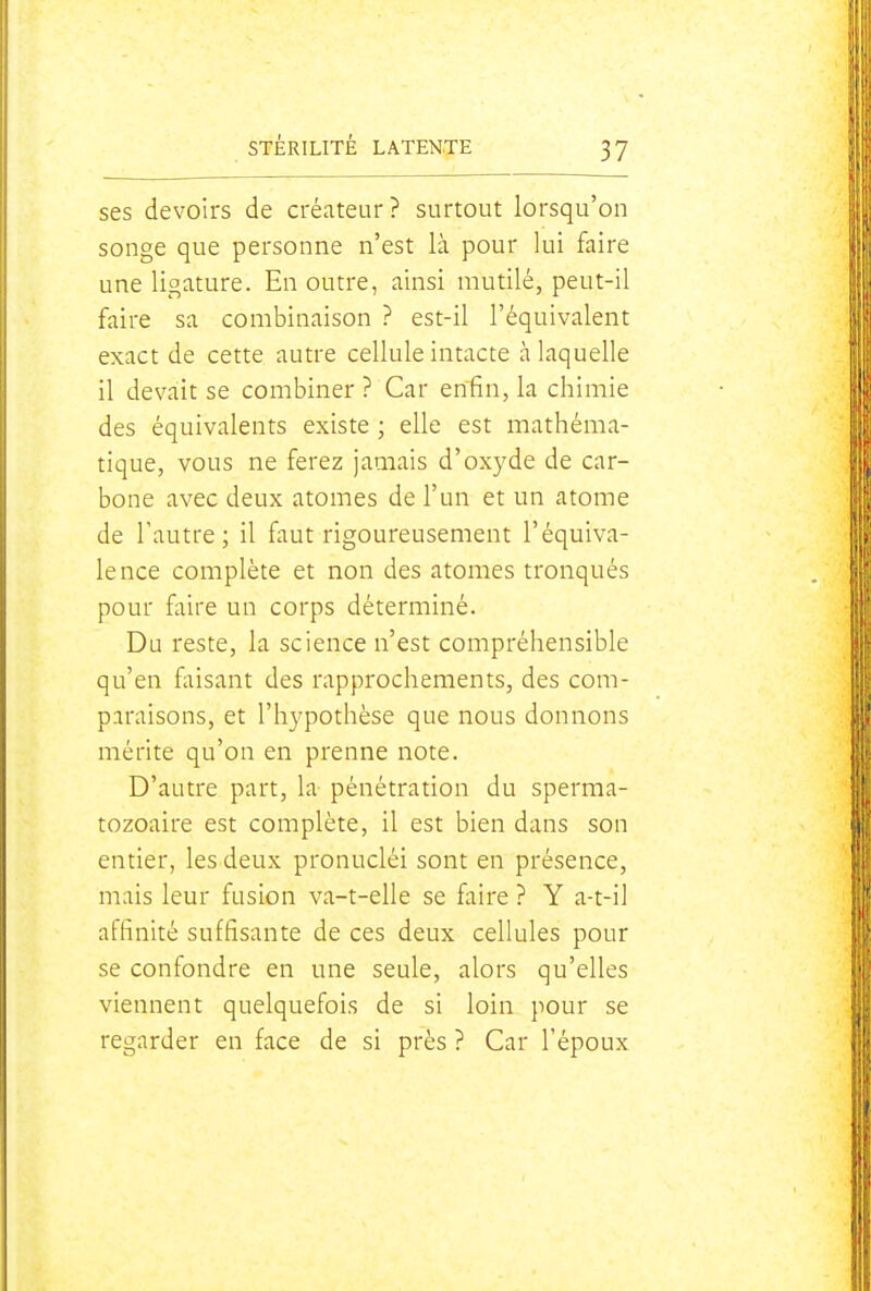 ses devoirs de créateur? surtout lorsqu'on songe que personne n'est là pour lui faire une ligature. En outre, ainsi mutilé, peut-il faire sa combinaison ? est-il l'équivalent exact de cette autre cellule intacte à laquelle il devait se combiner ? Car enfin, la chimie des équivalents existe ; elle est mathéma- tique, vous ne ferez jamais d'oxyde de car- bone avec deux atomes de l'un et un atome de l'autre; il faut rigoureusement l'équiva- lence complète et non des atomes tronqués pour faire un corps déterminé. Du reste, la science n'est compréhensible qu'en faisant des rapprochements, des com- paraisons, et l'hypothèse que nous donnons mérite qu'on en prenne note. D'autre part, la pénétration du sperma- tozoaire est complète, il est bien dans son entier, les deux pronucléi sont en présence, mais leur fusion va-t-elle se faire ? Y a-t-il affinité suffisante de ces deux cellules pour se confondre en une seule, alors qu'elles viennent quelquefois de si loin pour se regarder en face de si près ? Car l'époux