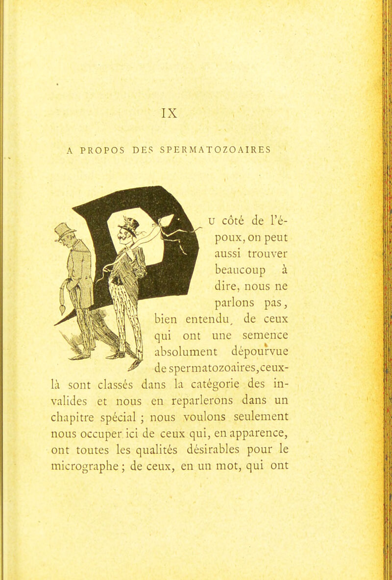 A PROPOS DES SPERMATOZOAIRES u côté de l'é- poux, on peut aussi trouver beaucoup à dire, nous ne parlons pas, bien entendu, de ceux qui ont une semence absolument dépourvue de spermatozoaires,ceux- là sont classés dans la catégorie des in- valides et nous en reparlerons dans un chapitre spécial ; nous voulons seulement nous occuper ici de ceux qui, en apparence, ont toutes les qualités désirables pour le micrographe ; de ceux, en un mot, qui ont