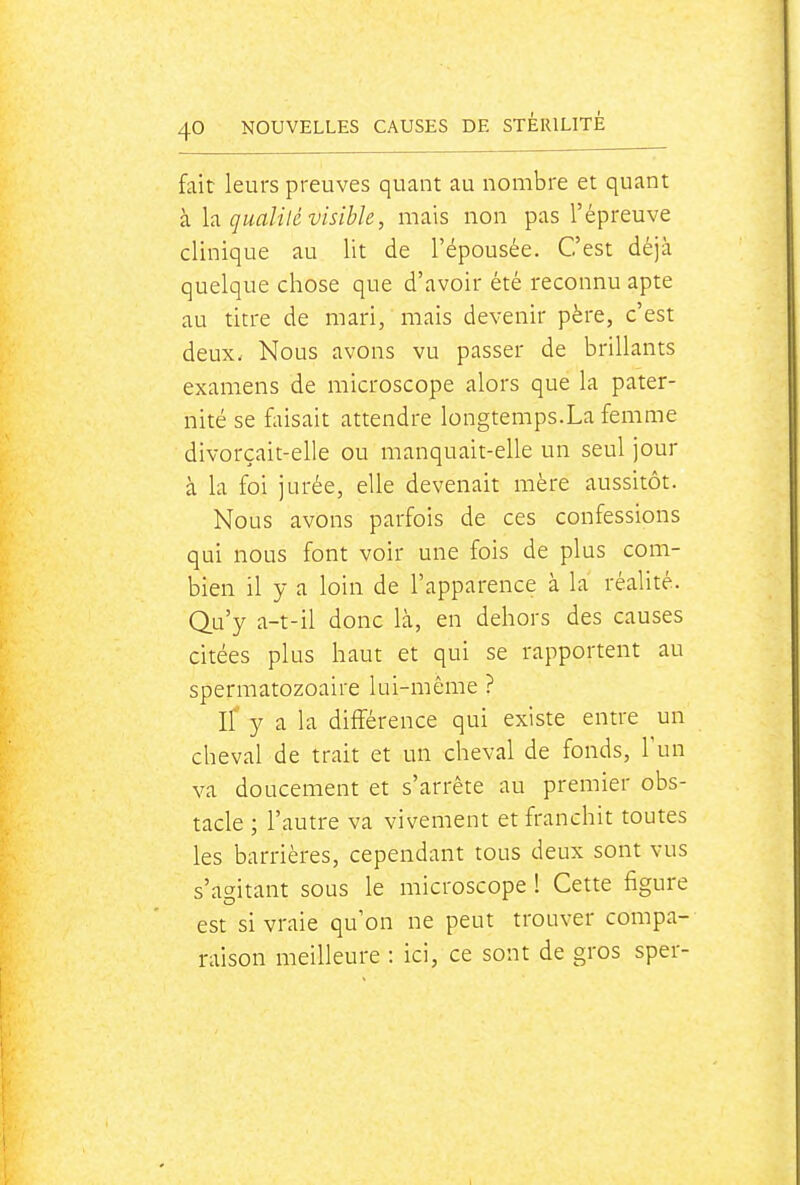fait leurs preuves quant au nombre et quant k h qualilé visible, mais non pas l'épreuve clinique au lit de l'épousée. C'est déjà quelque chose que d'avoir été reconnu apte au titre de mari, mais devenir père, c'est deux. Nous avons vu passer de brillants examens de microscope alors que la pater- nité se faisait attendre longtemps.La femme divorçait-elle ou manquait-elle un seul jour à la foi jurée, elle devenait mère aussitôt. Nous avons parfois de ces confessions qui nous font voir une fois de plus com- bien il y a loin de l'apparence à la réalité. Qu'y a-t-il donc là, en dehors des causes citées plus haut et qui se rapportent au spermatozoaire lui-même ? Il y a la différence qui existe entre un cheval de trait et un cheval de fonds, Tun va doucement et s'arrête au premier obs- tacle ; l'autre va vivement et franchit toutes les barrières, cependant tous deux sont vus s'agitant sous le microscope ! Cette figure est si vraie qu'on ne peut trouver compa- raison meilleure : ici, ce sont de gros sper-