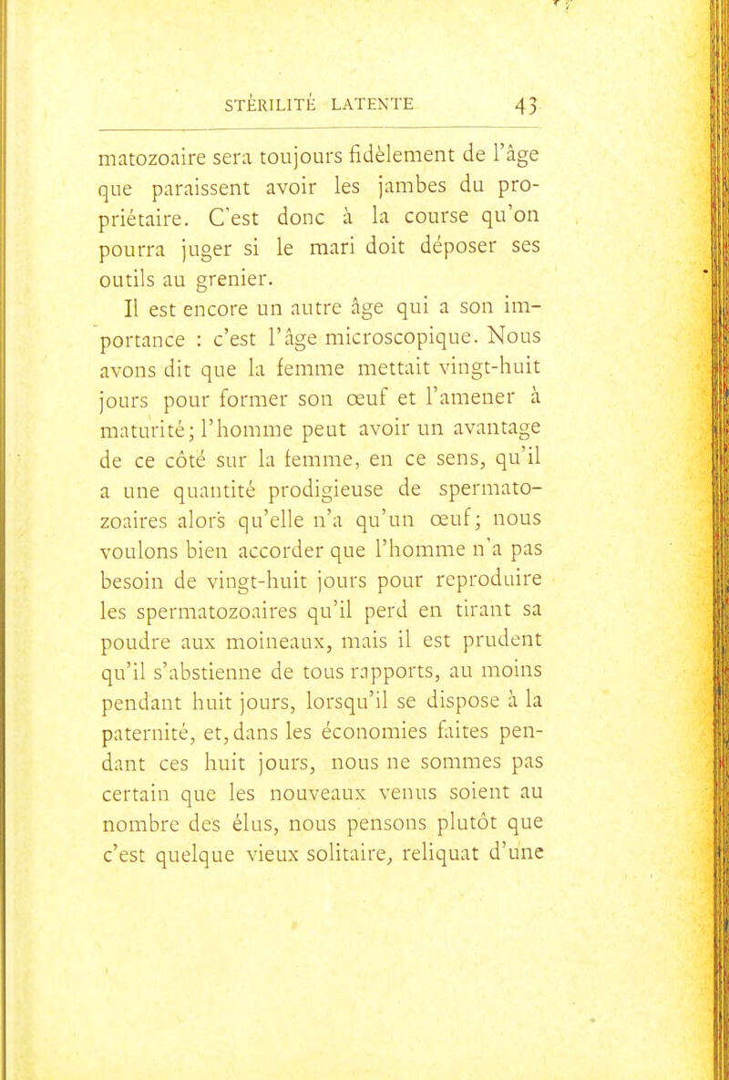 matozoaire sera toujours fidèlement de l'âge que paraissent avoir les jambes du pro- priétaire. C'est donc à la course qu'on pourra juger si le mari doit déposer ses outils au grenier. Il est encore un autre âge qui a son im- portance : c'est l'âge microscopique. Nous avons dit que la femme mettait vingt-huit jours pour former son œuf et l'amener à maturité; l'homme peut avoir un avantage de ce côté sur la femme, en ce sens, qu'il a une quantité prodigieuse de spermato- zoaires alors qu'elle n'a qu'un œuf; nous voulons bien accorder que l'homme n'a pas besoin de vingt-huit jours pour reproduire les spermatozoaires qu'il perd en tirant sa poudre aux moineaux, mais il est prudent qu'il s'abstienne de tous rapports, au moins pendant huit jours, lorsqu'il se dispose à la paternité, et, dans les économies faites pen- dant ces huit jours, nous ne sommes pas certain que les nouveaux venus soient au nombre des élus, nous pensons plutôt que c'est quelque vieux solitaire^ reliquat d'une