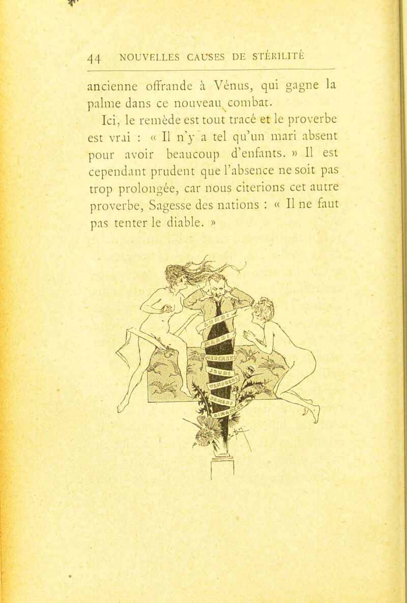 ancienne offrande à Vénus, qui gagne la palme dans ce nouveau^combat. Ici, le remède est tout tracé et le proverbe est vrai : « Il n'y a tel qu'un mari absent pour avoir beaucoup d'enfonts. » Il est cependant prudent que l'absence ne soit pas trop prolongée, car nous citerions cet autre proverbe, Sagesse des nations : « Il ne faut pas tenter le diable. »