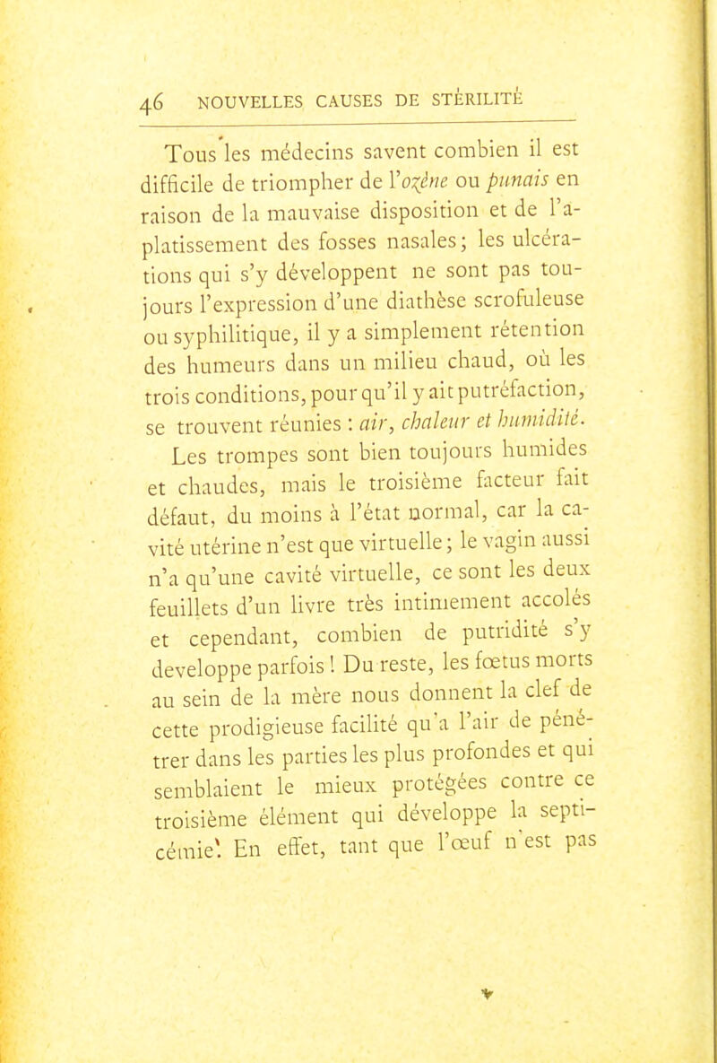 Tous les médecins savent combien il est difficile de triompher de Yo:(ène ou punais en raison de la mauvaise disposition et de l'a- platissement des fosses nasales ; les ulcéra- tions qui s'y développent ne sont pas tou- jours l'expression d'une diathèse scrofuleuse ou syphilitique, il y a simplement rétention des humeurs dans un milieu chaud, où les trois conditions, pour qu'il y ait putréfaction, se trouvent réunies : air, chaleur et humidité. Les trompes sont bien toujours humides et chaudes, mais le troisième facteur fait défaut, du moins à l'état normal, car la ca- vité utérine n'est que virtuelle ; le vagin aussi n'a qu'une cavité virtuelle, ce sont les deux feuillets d'un livre très intimement accolés et cependant, combien de putridité s'y développe parfois 1 Du reste, les fœtus morts au sein de la mère nous donnent la clef de cette prodigieuse facilité qu'a l'air de péné- trer dans les parties les plus profondes et qui semblaient le mieux protégées contre ce troisième élément qui développe la septi- cémie* En effet, tant que l'œuf n'est pas