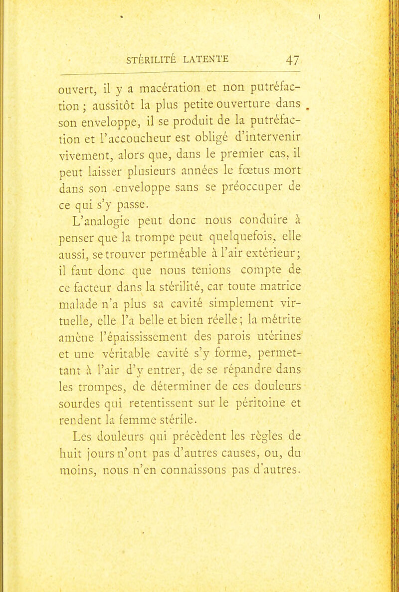 ouvert, il y a macération et non putréfac- tion; aussitôt la plus petite ouverture dans , son enveloppe, il se produit de la putréfac- tion et l'accoucheur est obligé d'intervenir vivement, alors que, dans le premier cas, il peut laisser plusieurs années le fœtus mort dans son enveloppe sans se préoccuper de ce qui s'y passe. L'analogie peut donc nous conduire à penser que la trompe peut quelquefois, elle aussi, se trouver perméable à l'air extérieur; il faut donc que nous tenions compte de ce facteur dans la stérilité, car toute matrice malade n'a plus sa cavité simplement vir- tuelle, elle l'a belle et bien réelle ; la métrite amène l'épaississement des parois utérines^ et une véritable cavité s'y forme, permet- tant à l'air d'y entrer, de se répandre dans les trompes, de déterminer de ces douleurs sourdes qui retentissent sur le péritoine et rendent la femme stérile. Les douleurs qui précèdent les règles de huit jours n'ont pas d'autres causes, ou, du moins, nous n'en connaissons pas d'autres.
