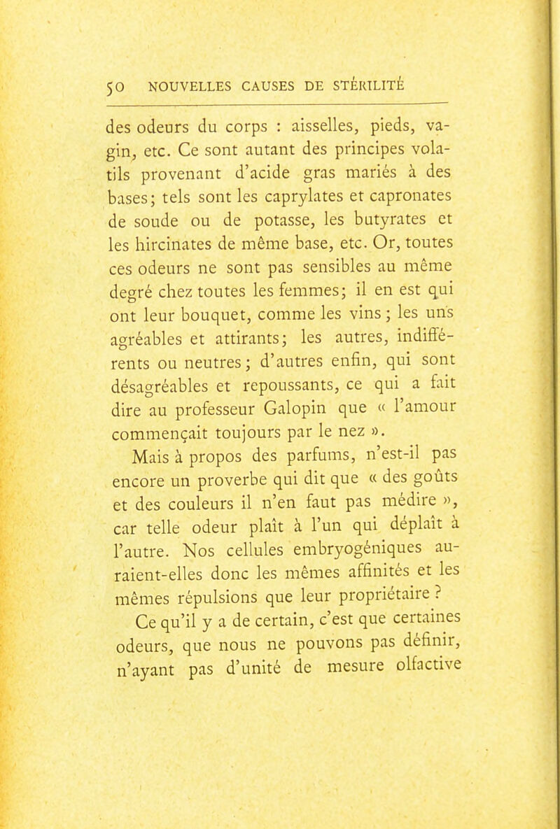 des odeurs du corps : aisselles, pieds, va- gin, etc. Ce sont autant des principes vola- tils provenant d'acide gras mariés à des bases; tels sont les caprylates et capronates de soude ou de potasse, les butyrates et les hircinates de même base, etc. Or, toutes ces odeurs ne sont pas sensibles au même degré chez toutes les femmes; il en est qui ont leur bouquet, comme les vins ; les uns agréables et attirants; les autres, indiffé- rents ou neutres ; d'autres enfin, qui sont désagréables et repoussants, ce qui a fait dire au professeur Galopin que « l'amour commençait toujours par le nez ». Mais à propos des parfums, n'est-il pas encore un proverbe qui dit que « des goûts et des couleurs il n'en faut pas médire », car telle odeur plaît à l'un qui déplaît à l'autre. Nos cellules embryogéniques au- raient-elles donc les mêmes affinités et les mêmes répulsions que leur propriétaire ? Ce qu'il y a de certain, c'est que certaines odeurs, que nous ne pouvons pas définir, n'ayant pas d'unité de mesure olfactive
