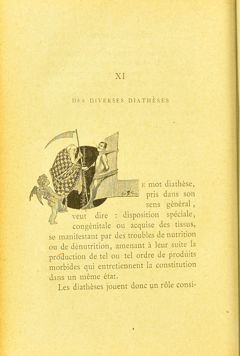 XI DK:S DIVKKSF.S DIATHESES ^'^ E mot diathèse, -j^^^P^Î pris dans son sens général, veut dire : disposition spéciale, congénitale ou acquise des tissus, se manifestant par des troubles de nutrition ou de dénutrition, amenant à leur suite la production de tel ou tel ordre de produits morbides qui entretiennent la constitution dans un même état. Les diathèses jouent donc un rôle consi-