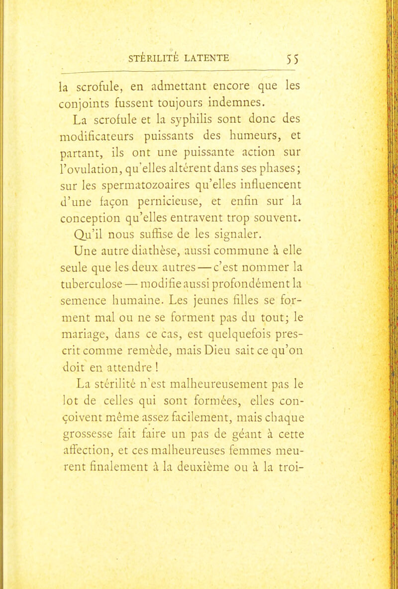 la scrofule, en admettant encore que les conjoints fussent toujours indemnes, La scrofule et la syphilis sont donc des modificateurs puissants des humeurs, et partant, ils ont une puissante action sur l'ovulation, qu'elles altèrent dans ses phases ; sur les spermatozoaires qu'elles influencent d'une façon pernicieuse, et enfin sur la conception qu'elles entravent trop souvent. Q.u'il nous suffise de les signaler. Une autre diathèse, aussi commune à elle seule que les deux autres — c'est nommer la tuberculose — modifie aussi profondément la semence humaine. Les jeunes filles se for- ment mal ou ne se forment pas du tout; le mariage, dans ce cas, est quelquefois pres- crit comme remède, mais Dieu sait ce qu'on doit en attendre ! La stérilité n'est malheureusement pas le lot de celles qui sont formées, elles con- çoivent miême assez facilement, mais chaque grossesse fait faire un pas de géant à cette affection, et ces malheureuses femmes meu- rent finalement à la deuxième ou à la troi-