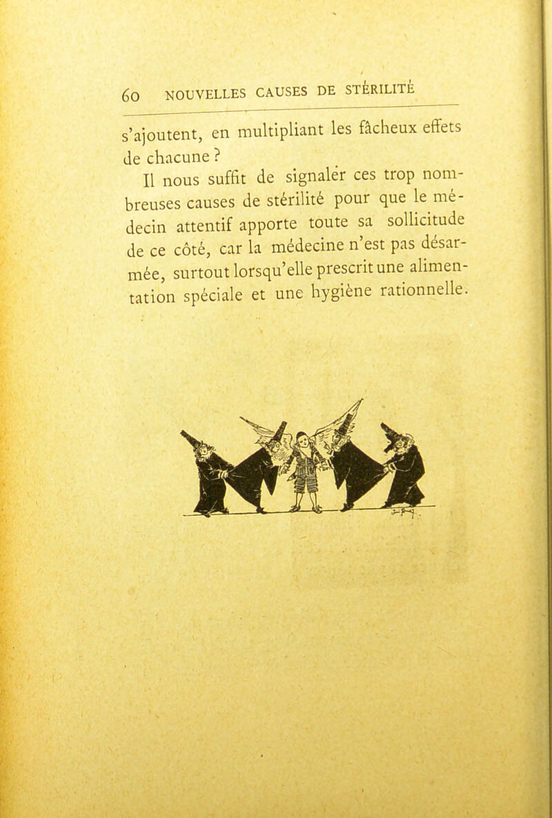 s'ajoutent, en multipliant les fâcheux effets de chacune ? Il nous suffit de signaler ces trop nom- breuses causes de stérilité pour que le mé- decin attentif apporte toute sa sollicitude de ce côté, car la médecine n'est pas désar- mée, surtout lorsqu'elle prescrit une alimen- tation spéciale et une hygiène rationnelle.