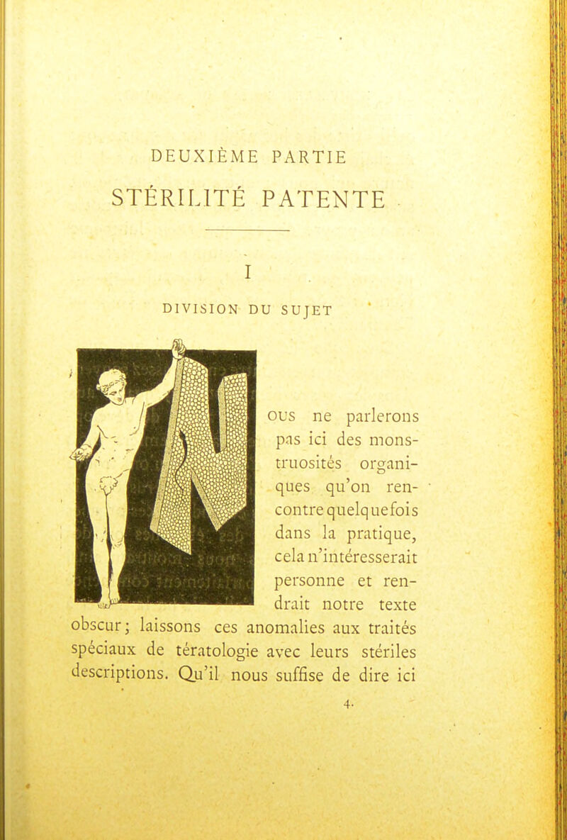 DEUXIÈME PARTIE STÉRILITÉ PATENTE DIVISION DU SUJET ous ne parlerons pas ici des mons- truosités organi- ques qu'on ren- contre quelquefois dans la pratique, cela n'intéresserait personne et ren- drait notre texte obscur; laissons ces anomalies aux traités spéciaux de tératologie avec leurs stériles descriptions. Qu'il nous suffise de dire ici 4-