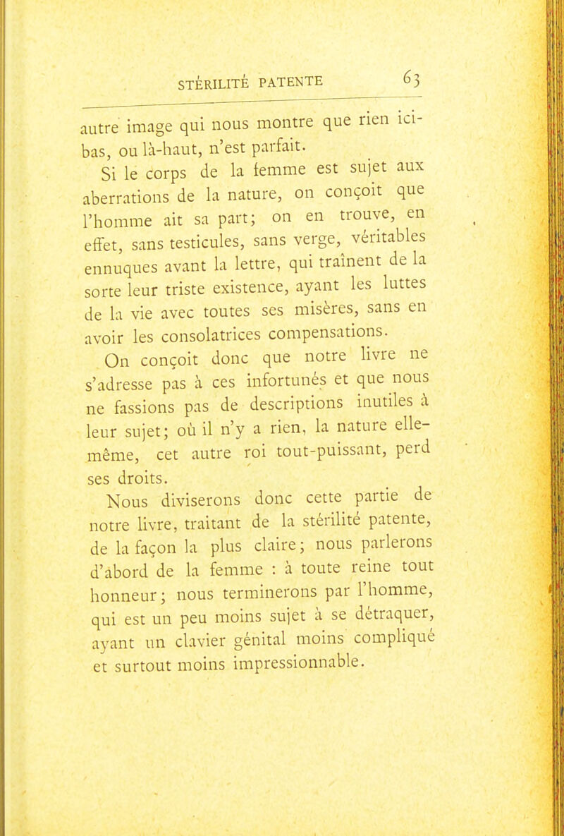 autre image qui nous montre que rien ici- bas, ou là-haut, n'est parfait. Si le corps de la femme est sujet aux aberrations de la nature, on conçoit que l'homme ait sa part; on en trouve, en effet, sans testicules, sans verge, véritables ennuques avant la lettre, qui traînent de la sorte leur triste existence, ayant les luttes de la vie avec toutes ses misères, sans en avoir les consolatrices compensations. On conçoit donc que notre livre ne s'adresse pas à ces infortunés et que nous ne fassions pas de descriptions inutiles à leur sujet; où il n'y a rien, la nature elle- même, cet autre roi tout-puissant, perd ses droits. Nous diviserons donc cette partie de notre livre, traitant de la stérilité patente, de la façon la plus claire ; nous parlerons d'abord de la femme : à toute reine tout honneur; nous terminerons par l'homme, qui est un peu moins sujet à se détraquer, ayant un clavier génital moins compliqué et surtout moins impressionnable.