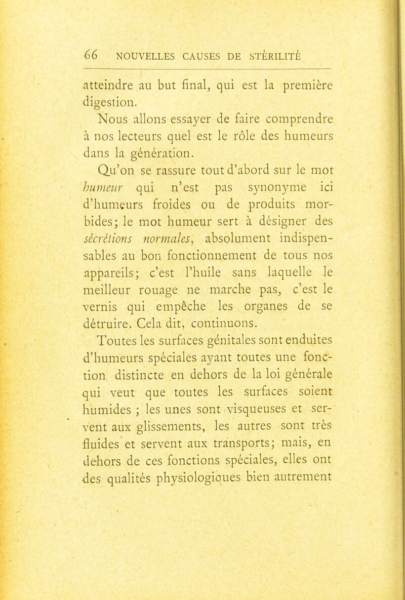 atteindre au but final, qui est la première digestion. Nous allons essayer de faire comprendre à nos lecteurs quel est le rôle des humeurs dans la génération. Qu'on se rassure tout d'abord sur le mot humeur qui n'est pas S3aionyme ici d'humeurs froides ou de produits mor- bides; le mot humeur sert à désigner des sécrétions normales, absolument indispen- sables au bon fonctionnement de tous nos appareils; c'est l'huile sans laquelle le meilleur rouage ne marche pas, c'est le vernis qui empêche les organes de se détruire. Cela dit, continuons. Toutes les surfaces génitales sont enduites d'humeurs spéciales ayant toutes une fonc- tion, distincte en dehors de la loi générale qui veut que toutes les surfaces soient humides ; les unes sont visqueuses et ser- vent aux glissements, les autres sont très fluides et servent aux transports; mais, en dehors de ces fonctions spéciales, elles ont des qualités physiologiques bien autrement