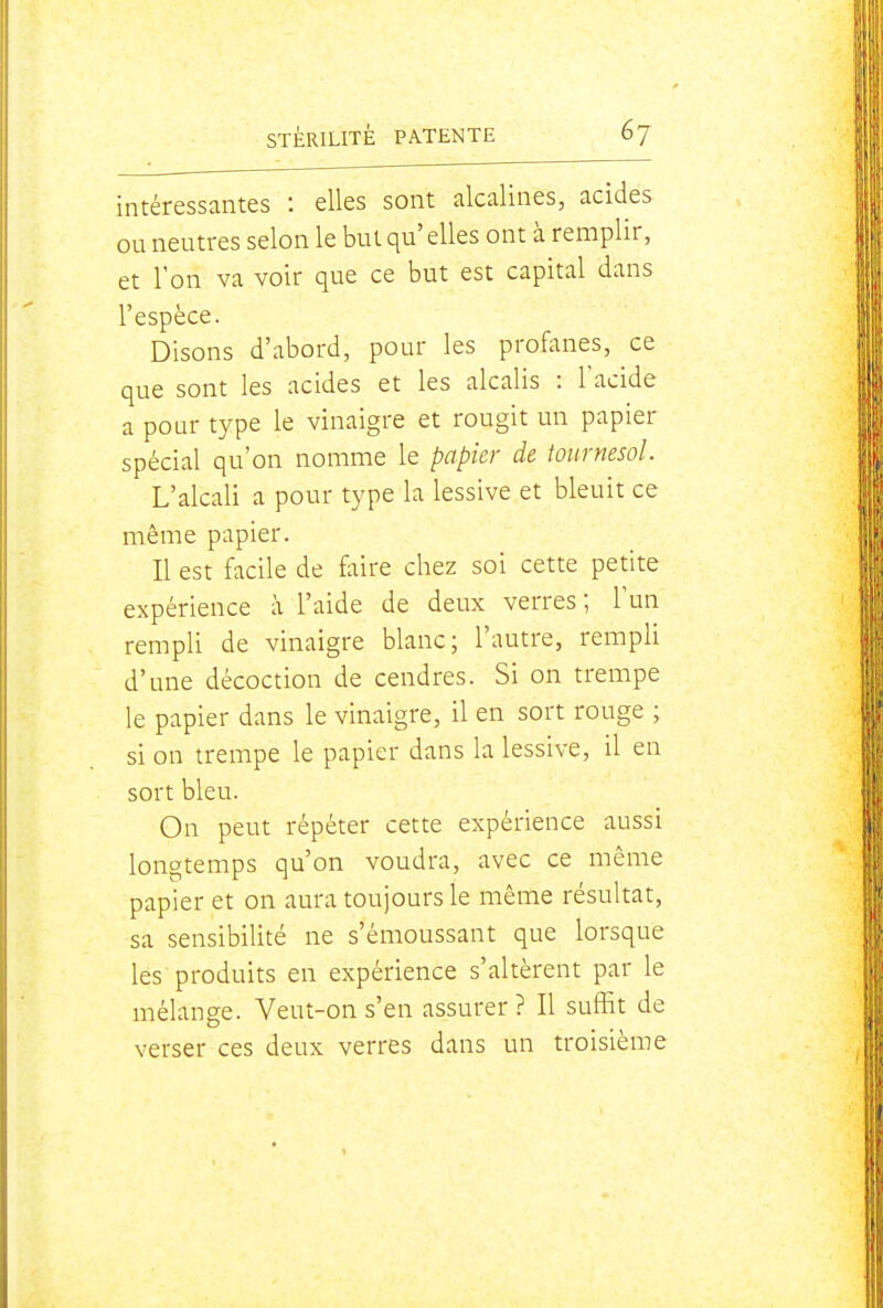 intéressantes : elles sont alcalines, acides ou neutres selon le but qu' elles ont à remplir, et l'on va voir que ce but est capital dans l'espèce. Disons d'abord, pour les profanes, ce que sont les acides et les alcalis : l'acide a pour type le vinaigre et rougit un papier spécial qu'on nomme le papier de tournesol. L'alcali a pour type la lessive et bleuit ce même papier. Il est facile de faire chez soi cette petite expérience à l'aide de deux verres; l'un rempli de vinaigre blanc; l'autre, rempli d'une décoction de cendres. Si on trempe le papier dans le vinaigre, il en sort rouge ; si on trempe le papier dans la lessive, il en sort bleu. On peut répéter cette expérience aussi longtemps qu'on voudra, avec ce même papier et on aura toujours le même résultat, sa sensibilité ne s'émoussant que lorsque les produits en expérience s'altèrent par le mélange. Veut-on s'en assurer? Il suffit de verser ces deux verres dans un troisième