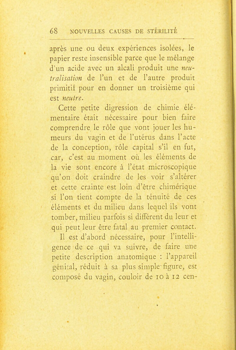 après une ou deux expériences isolées, le papier reste insensible parce que le mélange d'un acide avec un alcali produit une neu- tralisation de l'un et de l'autre produit primitif pour en donner un troisième qui est neutre. Cette petite digression de chimie élé- mentaire était nécessaire pour bien foire comprendre le rôle que vont jouer les hu- meurs du vagin et de l'utérus dans l'acte de la conception, rôle capital s'il en fut, car, c'est au moment où les éléments de la vie sont encore à l'état microscopique qu'on doit craindre de les voir s'altérer et cette crainte est loin d'être chimérique si l'on tient compte de la ténuité de ces éléments et du milieu dans lequel ils vont tomber, milieu parfois si différent du leur et qui peut leur être fatal au premier contact. Il est d'abord nécessaire, pour l'intelli- gence de ce qui va suivre, de faire une petite description anatomique : l'appareil génital, réduit à sa plus simple-figure, est composé du vagin, couloir de lo à 12 cen-