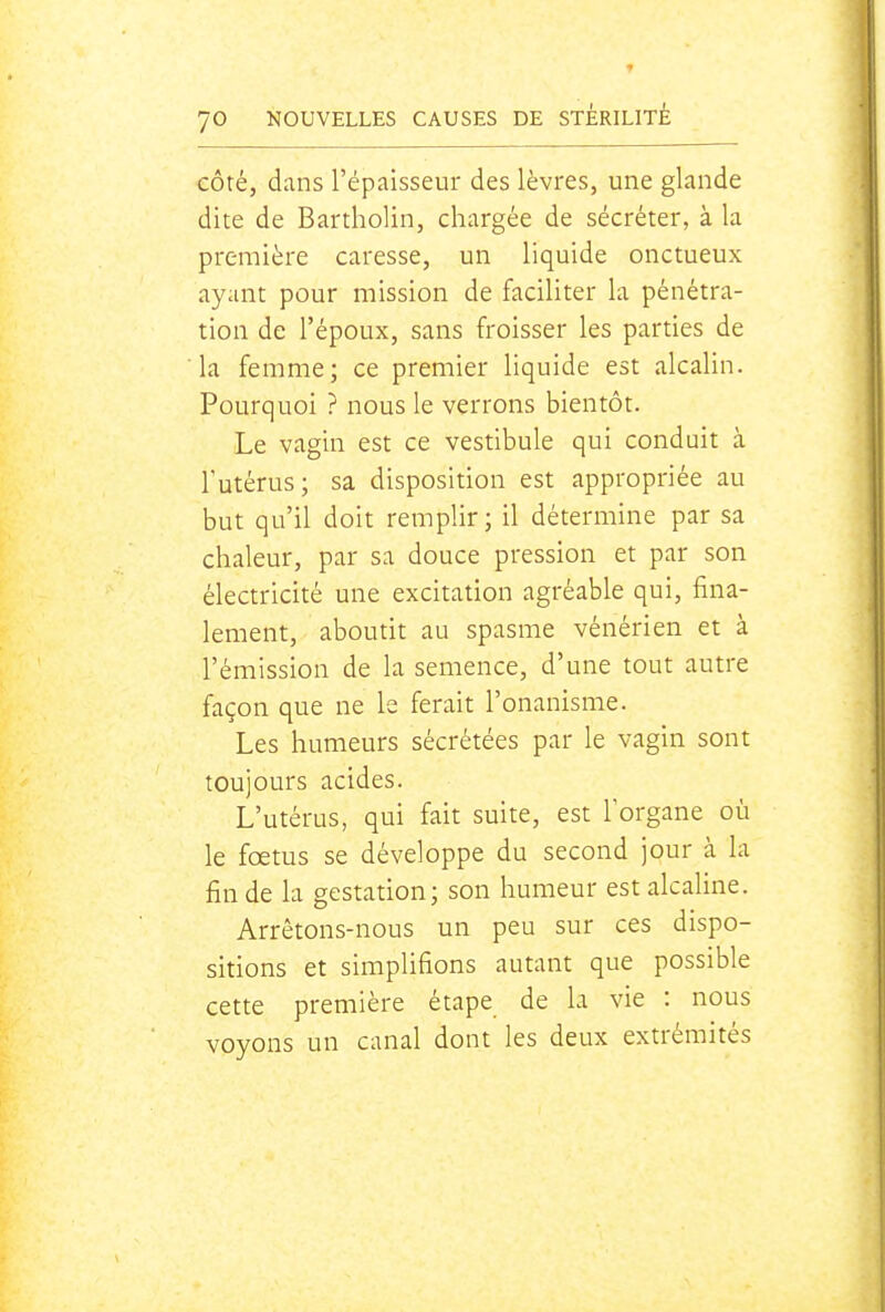 côté, dans l'épaisseur des lèvres, une glande dite de Bartholin, chargée de sécréter, à la première caresse, un liquide onctueux ayant pour mission de faciliter la pénétra- tion de l'époux, sans froisser les parties de la femme; ce premier liquide est alcalin. Pourquoi ? nous le verrons bientôt. Le vagin est ce vestibule qui conduit à Tutérus; sa disposition est appropriée au but qu'il doit remplir; il détermine par sa chaleur, par sa douce pression et par son électricité une excitation agréable qui, fina- lement, aboutit au spasme vénérien et à l'émission de la semence, d'une tout autre façon que ne le ferait l'onanisme. Les humeurs sécrétées par le vagin sont toujours acides. L'utérus, qui fait suite, est lorgane où le foetus se développe du second jour à la fin de la gestation; son humeur est alcaline. Arrêtons-nous un peu sur ces dispo- sitions et simplifions autant que possible cette première étape de la vie : nous voyons un canal dont les deux extrémités