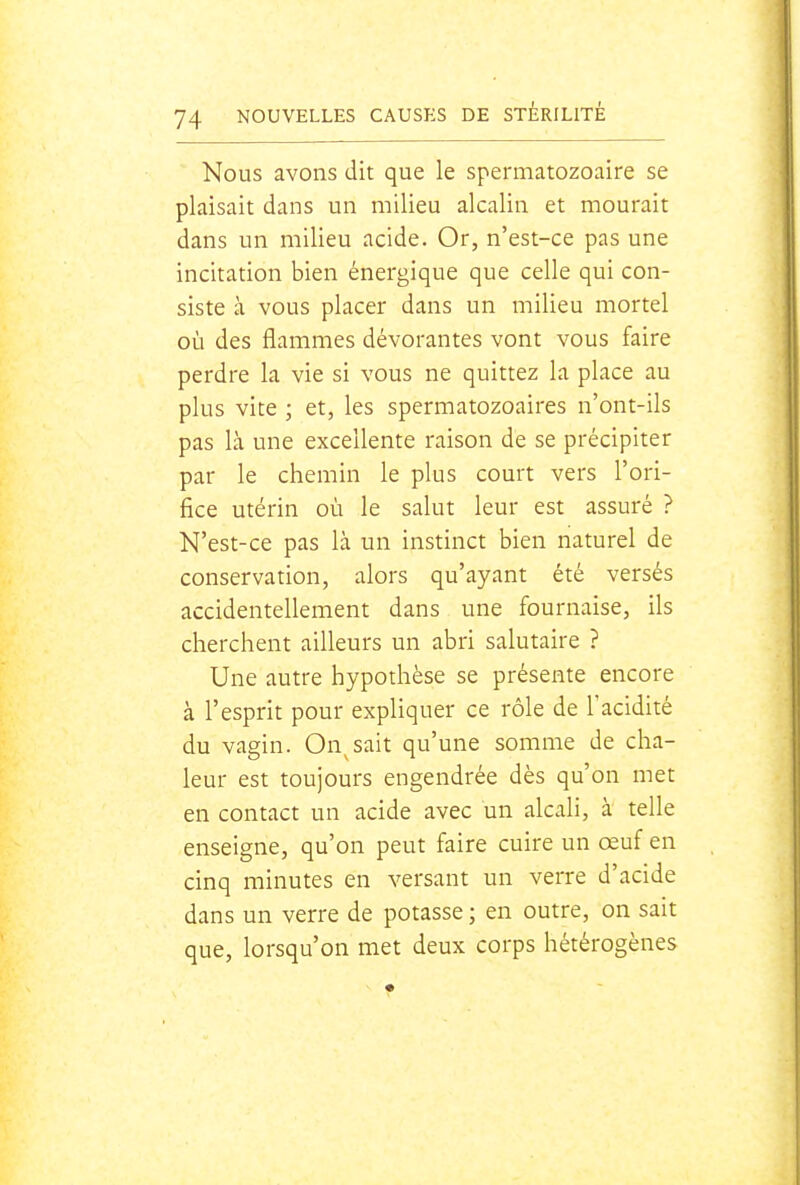 Nous avons dit que le spermatozoaire se plaisait dans un milieu alcalin et mourait dans un milieu acide. Or, n'est-ce pas une incitation bien énergique que celle qui con- siste à vous placer dans un milieu mortel où des flammes dévorantes vont vous faire perdre la vie si vous ne quittez la place au plus vite ; et, les spermatozoaires n'ont-ils pas là une excellente raison de se précipiter par le chemin le plus court vers l'ori- fice utérin où le salut leur est assuré ? N'est-ce pas là un instinct bien naturel de conservation, alors qu'ayant été versés accidentellement dans une fournaise, ils cherchent ailleurs un abri salutaire ? Une autre hypothèse se présente encore à l'esprit pour expliquer ce rôle de l'acidité du vagin. On^sait qu'une somme de cha- leur est toujours engendrée dès qu'on met en contact un acide avec un alcali, à telle enseigne, qu'on peut faire cuire un œuf en cinq minutes en versant un verre d'acide dans un verre de potasse ; en outre, on sait que, lorsqu'on met deux corps hétérogènes