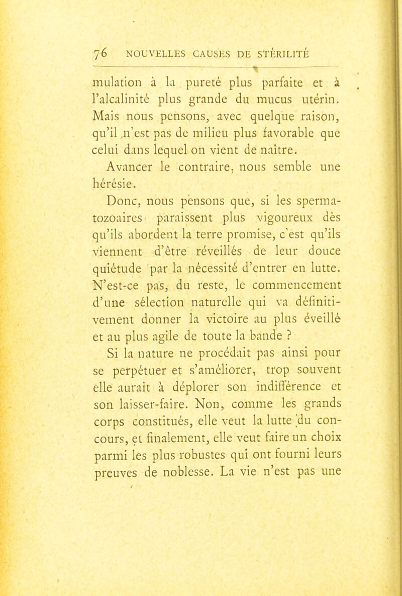 ,^ mulation à hi pureté plus parfaite et à l'alcalinité plus grande du mucus utérin. Mais nous pensons, avec quelque raison, qu'il,n'est pas de milieu plus favorable que celui dans lequel on vient de naître. Avancer le contraire, nous semble une hérésie. Donc, nous pensons que, si les sperma- tozoaires paraissent plus vigoureux dès qu'ils abordent la terre promise, c'est qu'ils viennent d'être réveillés de leur douce quiétude par la nécessité d'entrer en lutte. N'est-ce pas, du reste, le commencement d'une sélection naturelle qui va définiti- vement donner la victoire au plus éveillé et au plus agile de toute la bande ? Si la nature ne procédait pas ainsi pour se perpétuer et s'améliorer, trop souvent elle aurait à déplorer son indifférence et son laisser-faire. Non, comme les grands corps constitués, elle veut la lutte ]du con- cours, et finalement, elle veut faire un choix parmi les plus robustes qui ont fourni leurs preuves de noblesse. La vie n'est pas une
