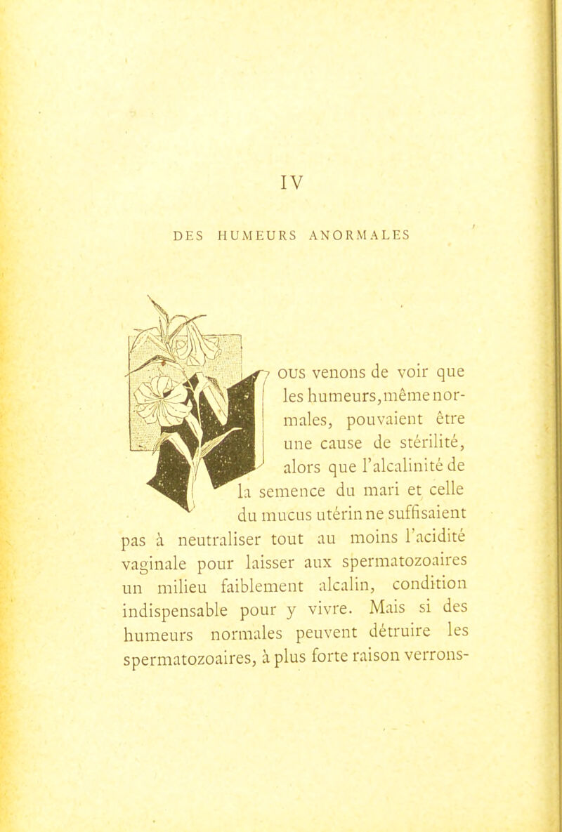 IV DES HUMEURS ANORMALES 7 ous venons de voir que les humeurs, même nor- males, pouvaient être Lw/Hl^^^B une cause de stérilité, .^■'/^^^ alors que l'alcalinité de ■^■! ^ la semence du mari et celle du mucus utérin ne suffisaient pas à neutraliser tout au moins l'acidité vaginale pour laisser aux spermatozoaires un milieu faiblement alcalin, condition indispensable pour y vivre. Mais si des humeurs normales peuvent détruire les spermatozoaires, à plus forte raison verrons-