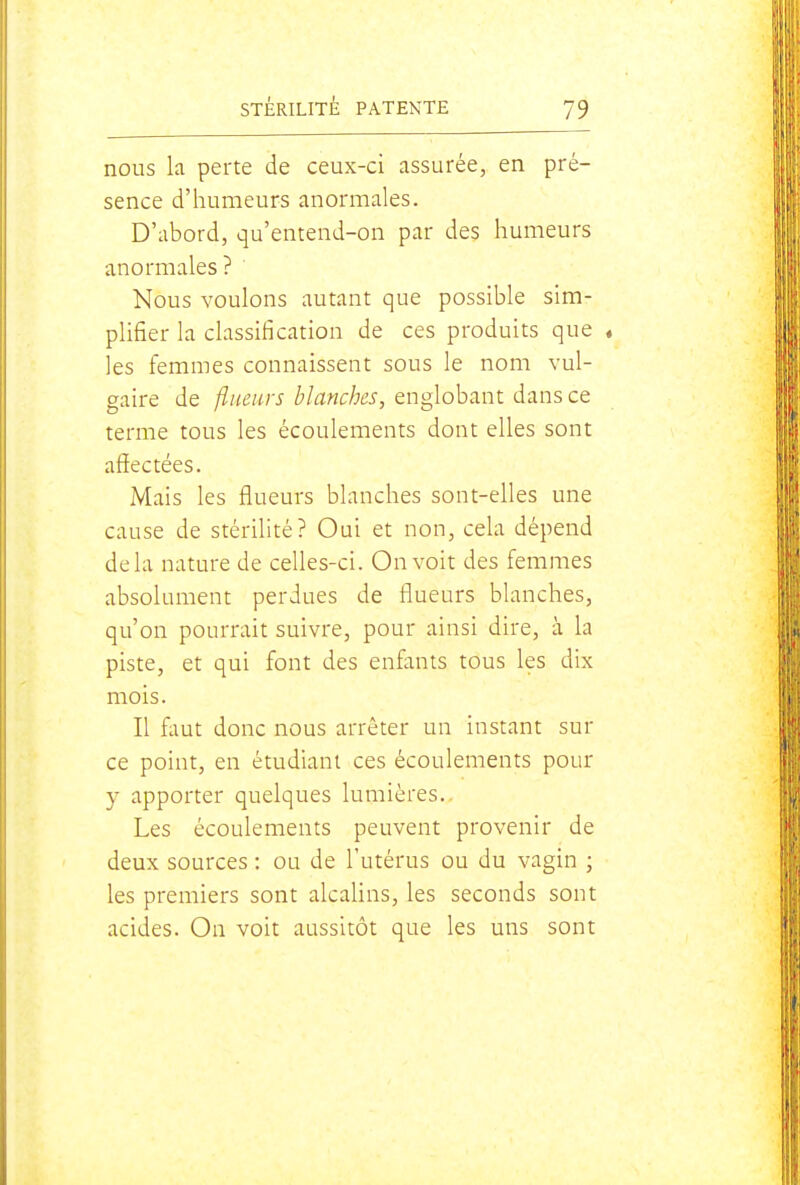 nous k perte de ceux-ci assurée, en pré- sence d'humeurs anormales. D'abord, qu'entend-on par des humeurs anormales? Nous voulons autant que possible sim- plifier la classification de ces produits que « les femmes connaissent sous le nom vul- gaire de flueiirs blanches, englobant dans ce terme tous les écoulements dont elles sont affectées. Mais les flueurs blanches sont-elles une cause de stérilité? Oui et non, cela dépend delà nature de celles-ci. On voit des femmes absolument perdues de flueurs blanches, qu'on pourrait suivre, pour ainsi dire, à la piste, et qui font des enfants tous les dix mois. Il flmt donc nous arrêter un instant sur ce point, en étudiant ces écoulements pour y apporter quelques lumières. Les écoulements peuvent provenir de deux sources : ou de l'utérus ou du vagin ; les premiers sont alcalins, les seconds sont acides. On voit aussitôt que les uns sont