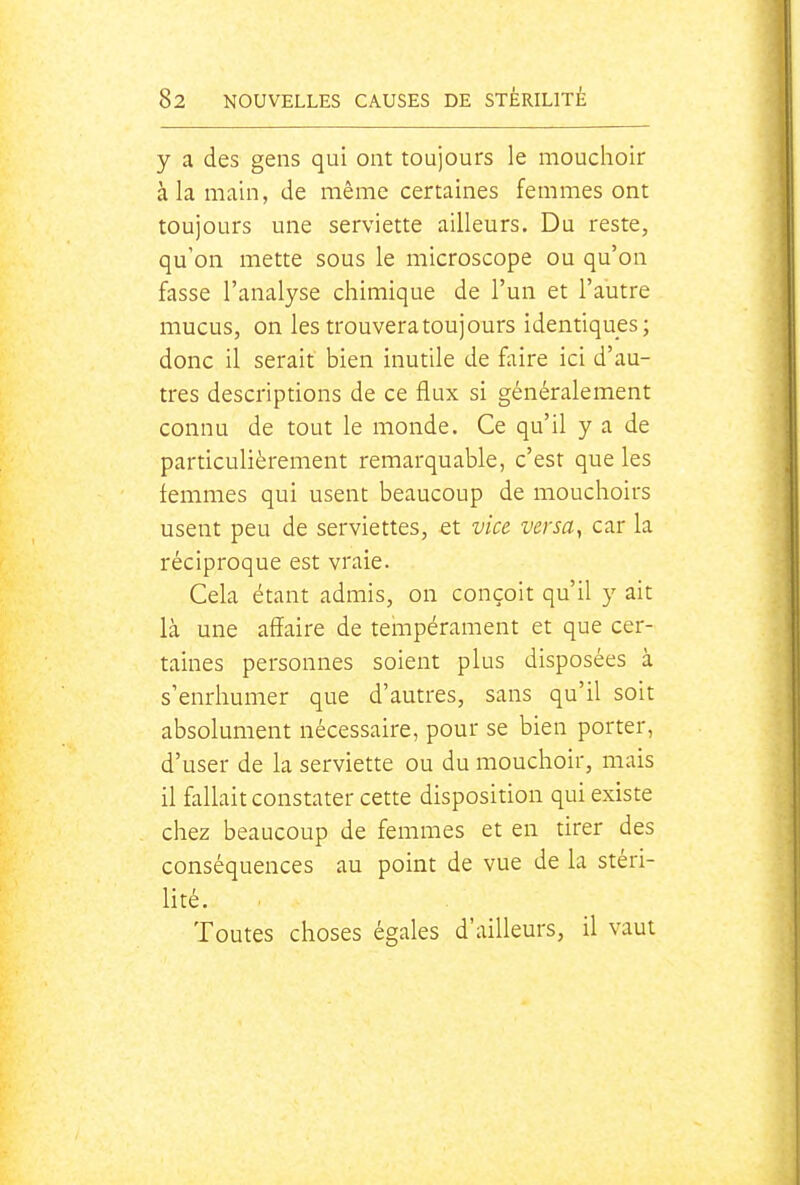 y a des gens qui ont toujours le mouchoir à la main, de même certaines femmes ont toujours une serviette ailleurs. Du reste, qu'on mette sous le microscope ou qu'on fasse l'analyse chimique de l'un et l'autre mucus, on les trouvera toujours identiques; donc il serait bien inutile de faire ici d'au- tres descriptions de ce flux si généralement connu de tout le monde. Ce qu'il y a de particulièrement remarquable, c'est que les femmes qui usent beaucoup de mouchoirs usent peu de serviettes, et vice versa, car la réciproque est vraie. Cela étant admis, on conçoit qu'il y ait là une affaire de tempérament et que cer- taines personnes soient plus disposées à s'enrhumer que d'autres, sans qu'il soit absolument nécessaire, pour se bien porter, d'user de la serviette ou du mouchoir, mais il fallait constater cette disposition qui existe chez beaucoup de femmes et en tirer des conséquences au point de vue de la stéri- lité. Toutes choses égales d'ailleurs, il vaut