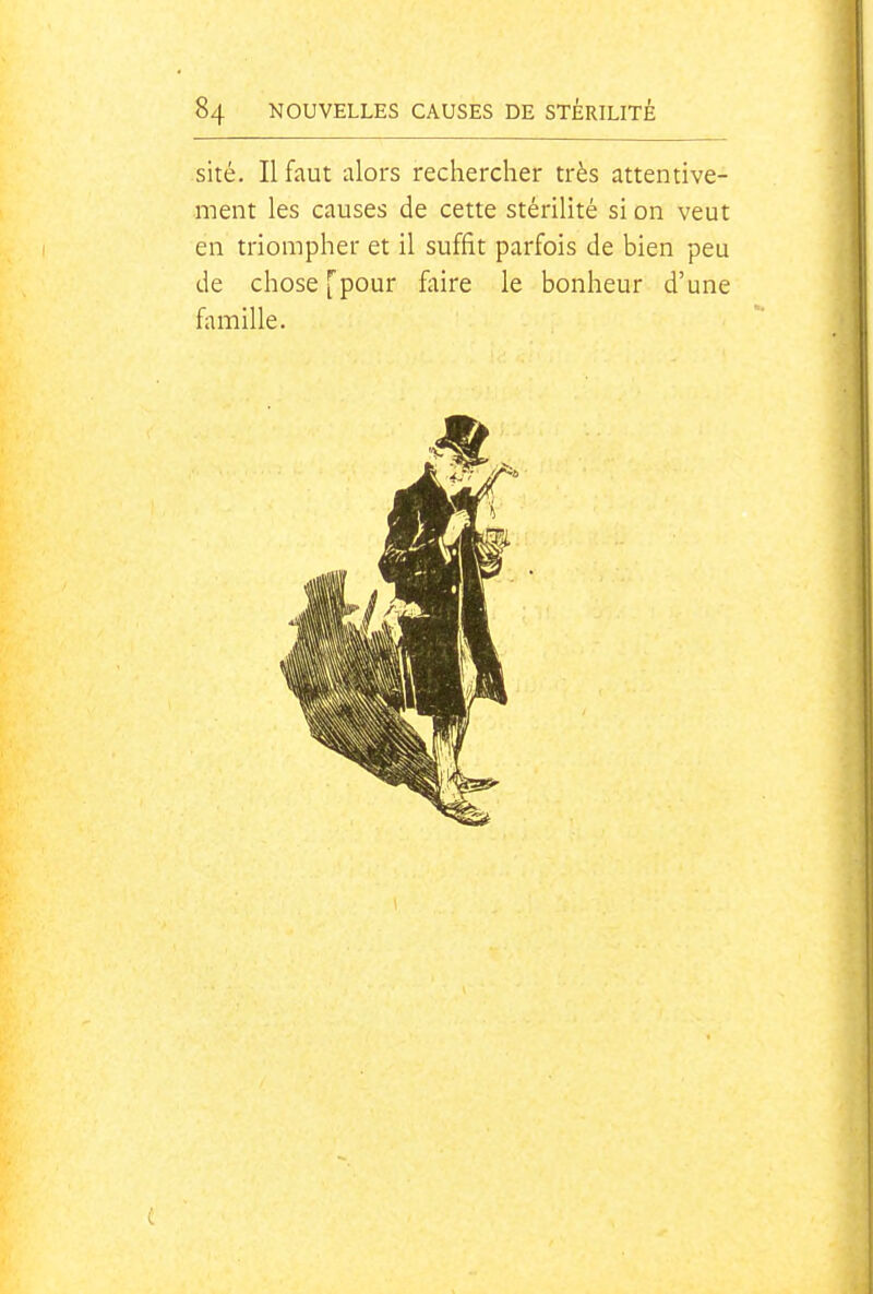 site. Il faut alors rechercher très attentive- ment les causes de cette stérilité si on veut en triompher et il suffit parfois de bien peu de chose [pour faire le bonheur d'une famille.