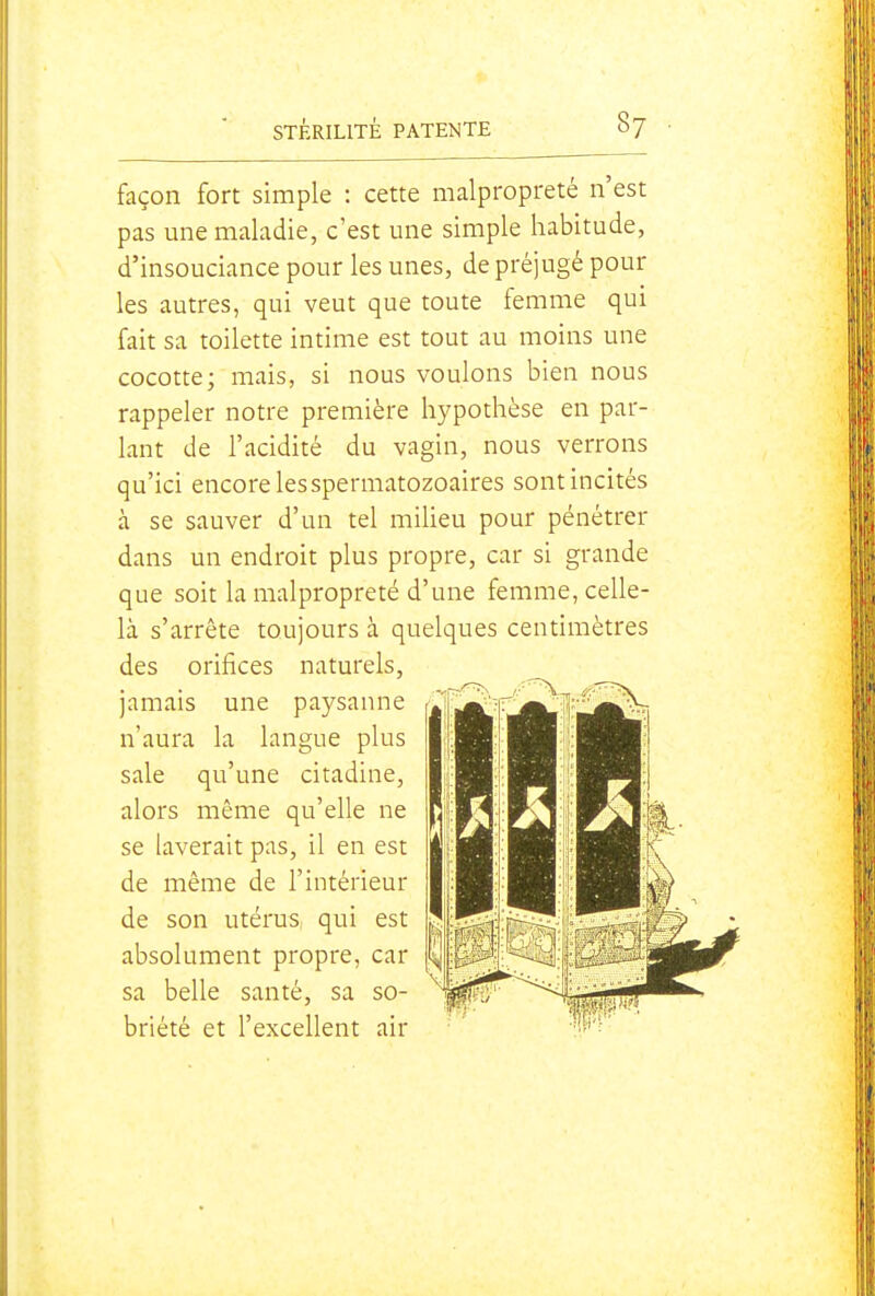 façon fort simple : cette malpropreté n'est pas une maladie, c'est une simple habitude, d'insouciance pour les unes, de préjugé pour les autres, qui veut que toute femme qui fait sa toilette intime est tout au moins une cocotte; mais, si nous voulons bien nous rappeler notre première hypothèse en par- lant de l'acidité du vagin, nous verrons qu'ici encore lesspermatozoaires sont incités à se sauver d'un tel miheu pour pénétrer dans un endroit plus propre, car si grande que soit la malpropreté d'une femme, celle- là s'arrête toujours à quelques centimètres des orifices naturels, jamais une paysanne n'aura la langue plus sale qu'une citadine, alors même qu'elle ne se laverait pas, il en est de même de l'intérieur de son utérus qui est absolument propre, car sa belle santé, sa so- briété et l'excellent air