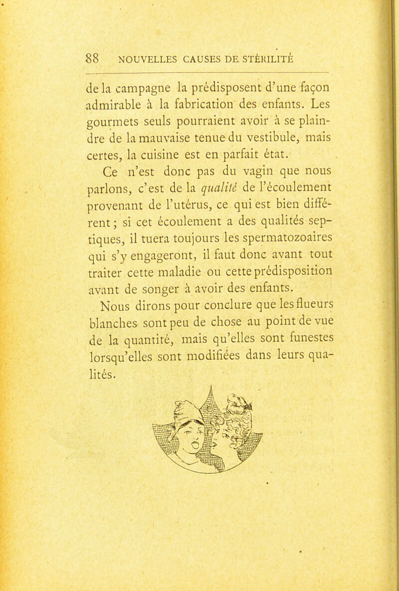 de la campagne la prédisposent d'une façon admirable à la fabrication des enfants. Les gourmets seuls pourraient avoir à se plain- dre de la mauvaise tenue du vestibule, mais certes, la cuisine est en parfait état. Ce n'est donc pas du vagin que nous parlons, c'est de la qualité de l'écoulement provenant de l'utérus, ce qui est bien diffé- rent ; si cet écoulement a des qualités sep- tiques, il tuera toujours les spermatozoaires qui s'y engageront, il faut donc avant tout traiter cette maladie ou cette prédisposition avant de songer à avoir des enfants. Nous dirons pour conclure que lesflueurs blanches sont peu de chose au point de vue de la quantité, mais qu'elles sont funestes lorsqu'elles sont modifiées dans leurs qua- lités.