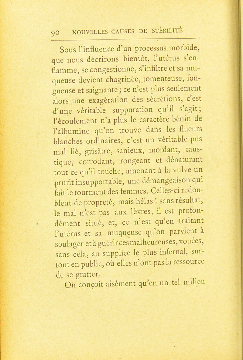 Sous l'influence d'un processus morbide, que nous décrirons bientôt, l'utérus s'en- flamme, se congestionne, s'infiltre et sa mu- queuse devient chagrinée, toraenteuse, fon- gueuse et saignante ; ce n'est plus seulement alors une exagération des sécrétions, c'est d'une véritable suppuration qu'il s'agit; l'écoulement n'a plus le caractère bénin de l'albumine qu'on trouve dans les flueurs blanches ordinaires, c'est un véritable pus mal Hé, grisâtre, sanieux, mordant, caus- tique, corrodant, rongeant et dénaturant tout ce qu'il touche, amenant à la vulve un prurit insupportable, une démangeaison qui fait le tourment des femmes. Celles-ci redou- blent de propreté, mais hélas ! sans résultat, le mal n'est pas aux lèvres, il est profon- dément situé, et, ce n'est qu'en traitant l'utérus et sa muqueuse qu'on parvient à soulager et à guérir ces malheureuses, vouées, sans cela, au supplice le plus infernal, sur- tout en pubUc, où elles n'ont pas la ressource de se gratter. On conçoit aisément qu'en un tel milieu