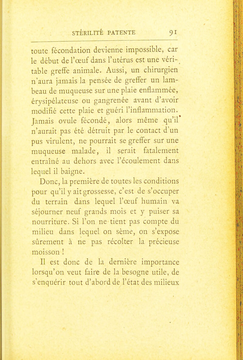 toute fécondation devienne impossible, car le début de l'œuf dans l'utérus est une véri- table greffe animale. Aussi, un chirurgien n'aura jamais la pensée de greffer un lam- beau de muqueuse sur une plaie enflammée, érysipélateuse ou gangrenée avant d'avoir modifié cette plaie et guéri l'inflammation. Jamais ovule fécondé, alors même qu'il n'aurait pas été détruit par le contact d'un pus virulent, ne pourrait se greffer sur une muqueuse malade, il serait fatalement entraîné au dehors avec l'écoulement dans lequel il baigne. Donc, la première de toutes les conditions pour qu'il y ait grossesse, c'est de s'occuper du terrain dans lequel l'œuf humain va séjourner neuf grands mois et y puiser sa nourriture. Si l'on ne tient pas compte du milieu dans lequel on sème, on s'expose sûrement à ne pas récolter la précieuse moisson ! Il est donc de la dernière importance lorsqu'on veut faire de la besogne utile, de s'enquérir tout d'abord de l'état des milieux