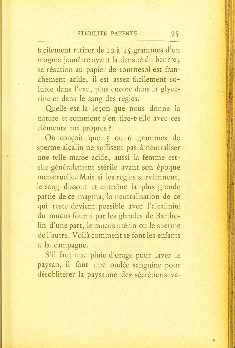 tacilement retirer de 12 à 15 grammes d'un magma jaunâtre ayant la densité du beurre ; sa réaction au papier de tournesol est fran- chement acide, il est assez facilement so- luble dans l'eau, plus encore dans la glycé- rine et dans le sang des règles. Quelle est la leçon que nous donne la nature et comment s'en tire-t-elle avec ces éléments malpropres ? On conçoit que 5 ou 6 grammes de sperme alcalin ne suffisent pas à neutraliser une telle masse acide, aussi la femme est- elle généralement stérile avant son époque menstruelle. Mais si les règles surviennent, le sang dissout et entraîne la plus grande partie de ce magma, la neutralisation de ce qui reste devient possible avec l'alcalinité du mucus fourni par les glandes de Bartho- lin d'une part, le mucus utérin ou le sperme de l'autre. Voilà comment se font les enfants à la campagne. S'il faut une pluie d'orage pour laver le paysan, il faut une ondée sanguine pour désoblitérer la paysanne des sécrétions va-