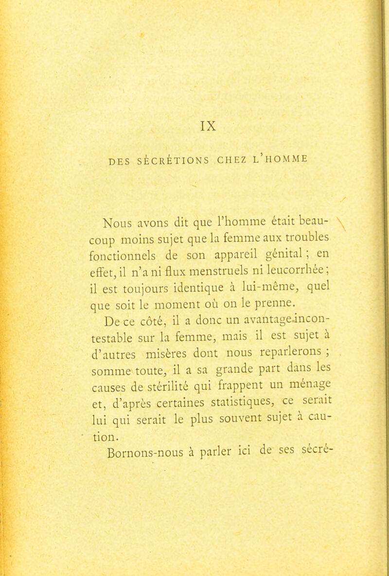 IX DES SÉCRÉTIONS CHEZ l'hOMME Nous avons dit que l'homme était beau- coup moins sujet que la femme aux troubles fonctionnels de son appareil génital ; en effet, il n'a ni flux menstruels ni leucorrhée ; il est toujours identique à lui-même, quel que soit le moment où on le prenne. De ce côté, il a donc un avantage-incon- testable sur la femme, mais il est sujet à d'autres misères dont nous reparlerons ; somme toute, il a sa grande part dans les causes de stérilité qui frappent un ménage et, d'après certaines statistiques, ce serait lui qui serait le plus souvent sujet à cau- tion. Bornons-nous à parler ici de ses sécré-