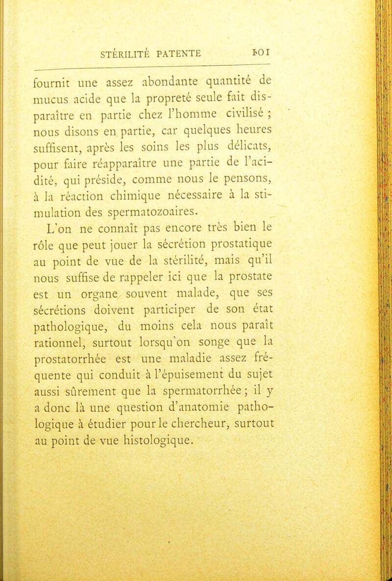 fournit une assez abondante quantité de mucus acide que la propreté seule fait dis- paraître en partie chez l'homme civilisé ; nous disons en partie, car quelques heures suffisent, après les soins les plus délicats, pour foire réapparaître une partie de l'aci- dité, qui préside, comme nous le pensons, à la réaction chimique nécessaire à la sti- mulation des spermatozoaires. L'on ne connaît pas encore très bien le rôle que peut jouer la sécrétion prostatique au point de vue de la stériUté, mais qu'il nous suffise de rappeler ici que la prostate est un organe souvent malade, que ses sécrétions doivent participer de son état pathologique, du moins cela nous paraît rationnel, surtout lorsqu'on songe que la prostatorrhée est une maladie assez fré- quente qui conduit à l'épuisement du sujet aussi sûrement que la spermatorrhée ; il y a donc là une question d'anatomie patho- logique à étudier pour le chercheur, surtout au point de vue histologique.
