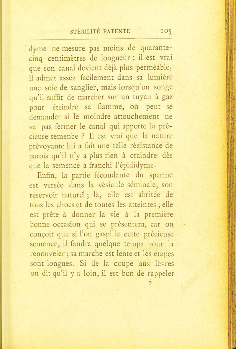 dyme ne mesure pas moins de quarante- cinq centimètres de longueur ; il est vrai que son canal devient déjà plus perméable, il admet assez facilement dans sa lumière une soie de sanglier, mais lorsqu'on songe qu'il suffit de marcher sur un tuyau à gaz pour éteindre sa flamme, on peut se demander si le moindre attouchement ne va pas fermer le canal qui apporte la pré- cieuse semence ? Il est vrai que la nature prévoyante lui a fait une telle résistance de parois qu'il n'y a plus rien à craindre dès que la semence a franchi l'épididyme. Enfin, la partie fécondante du sperme est versée dans la vésicule séminale, son réservoir naturel ; là, elle est abritée de tous les chocs et de toutes les atteintes ; elle est prête à donner la vie à la première bonne occasion qui se présentera, car on conçoit que si l'on gaspille cette précieuse semence, il faudra quelque temps pour la renouveler ; sa marche est lente et les étapes sont longues. Si de la coupe aux lèvres on dit qu'il y a loin, il est bon de rappeler 7