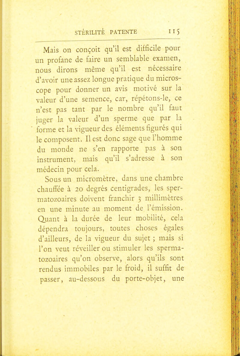 Mais on conçoit qu'il est difficile pour un profane de faire un semblable examen, nous dirons même qu'il est nécessaire d'avoir une assez longue pratique du micros- cope pour donner un avis motivé sur la valeur d'une semence, car, répétons-le, ce n'est pas tant par le nombre qu'il faut juger la valeur d'un sperme que par la forme et la vigueur des éléments figurés qui le composent. Il est donc sage que l'homme du monde ne s'en rapporte pas cà son instrument, mais qu'il s'adresse à son médecin pour cela. Sous un micromètre, dans une chambre chauffée à 20 degrés centigrades, les sper- matozoaires doivent franchir 3 millimètres en une minute au moment de l'émission. Quant à la durée de leur mobihté, cela dépendra toujours, toutes choses égales d'ailleurs, de la vigueur du sujet ; mais si l'on veut réveiller ou stimuler les sperma- tozoaires qu'on observe, alors qu'ils sont rendus immobiles par le froid, il suffit de passer, au-dessous du porte-objet, une