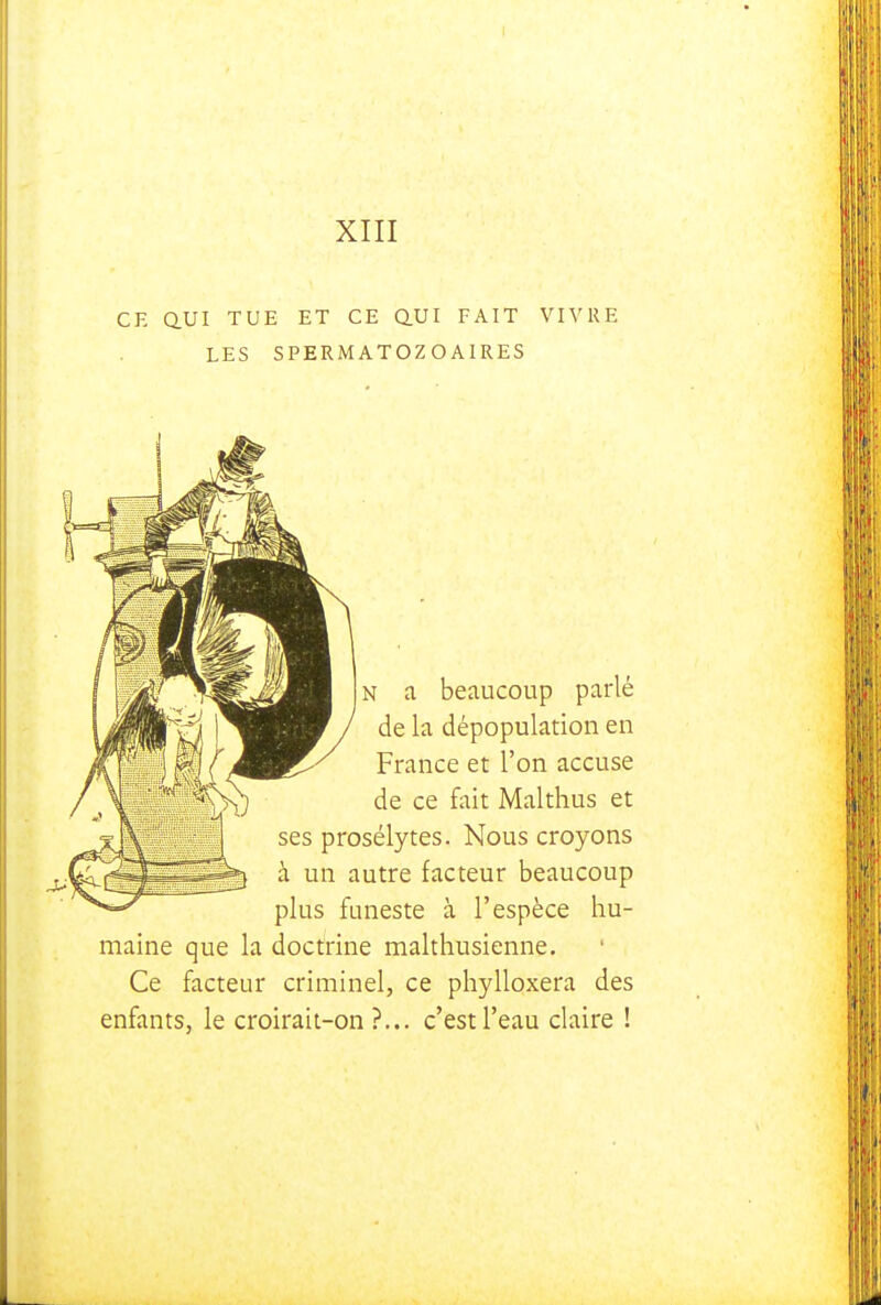XIII CE aUI TUE ET CE Q.UI FAIT VIVRE LES SPERMATOZOAIRES N a beaucoup parlé de la dépopulation en France et l'on accuse de ce fait Malthus et ses prosélytes. Nous croyons à un autre facteur beaucoup plus funeste à l'espèce hu- maine que la doctrine malthusienne. Ce facteur criminel, ce phylloxéra des enfants, le croirait-on?... c'est l'eau claire !