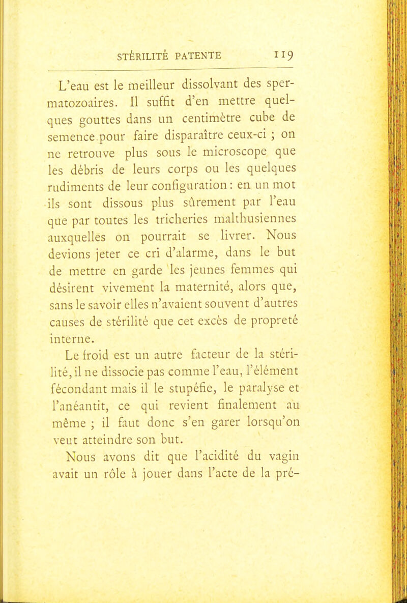 L'eau est le meilleur dissolvant des sper- matozoaires. Il suffit d'en mettre quel- ques gouttes dans un centimètre cube de semence pour faire disparaître ceux-ci ; on ne retrouve plus sous le microscope que les débris de leurs corps ou les quelques rudiments de leur configuration : en un mot ils sont dissous plus sûrement par l'eau que par toutes les tricheries malthusiennes auxquelles on pourrait se livrer. Nous devions jeter ce cri d'alarme, dans le but de mettre en garde les jeunes femmes qui désirent vivement la maternité, alors que, sans le savoir elles n'avaient souvent d'autres causes de stérilité que cet excès de propreté interne. Le froid est un autre facteur de la stéri- lité, il ne dissocie pas comme l'eau, l'élément fécondant mais il le stupéfie, le paralyse et l'anéantit, ce qui revient finalement au même ; il fliut donc s'en garer lorsqu'on veut atteindre son but. Nous avons dit que l'acidité du vagin avait un rôle à jouer dans l'acte de la pré-