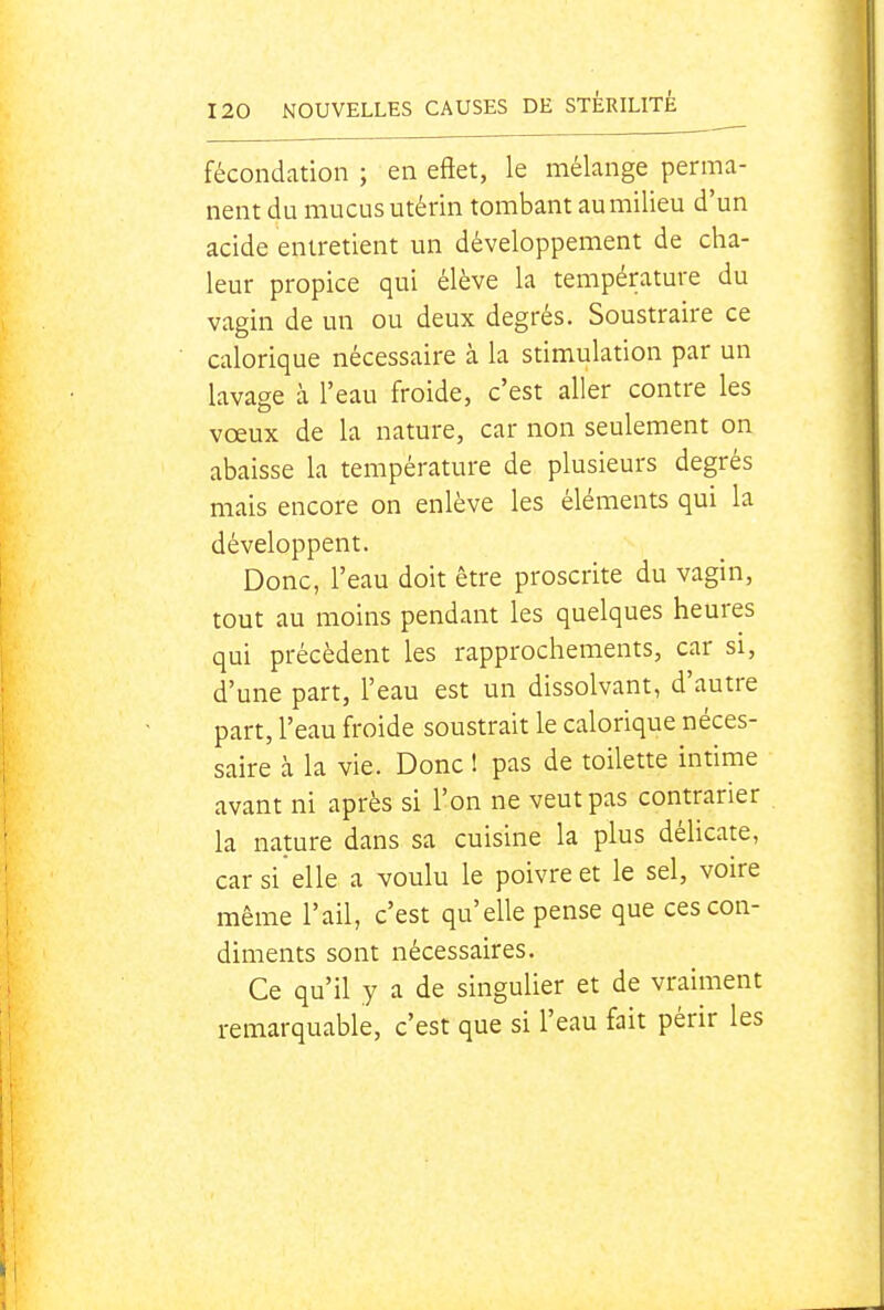 fécondation ; en eftet, le mélange perma- nent du mucus utérin tombant aumilieu d'un acide entretient un développement de cha- leur propice qui élève la température du vagin de un ou deux degrés. Soustraire ce calorique nécessaire à la stimulation par un lavage à l'eau froide, c'est aller contre les vœux de la nature, car non seulement on abaisse la température de plusieurs degrés mais encore on enlève les éléments qui la développent. Donc, l'eau doit être proscrite du vagin, tout au moins pendant les quelques heures qui précèdent les rapprochements, car si, d'une part, l'eau est un dissolvant, d'autre part, l'eau froide soustrait le calorique néces- saire à la vie. Donc ! pas de toilette intime avant ni après si l'on ne veut pas contrarier la nature dans sa cuisine la plus délicate, car si elle a voulu le poivre et le sel, voire même l'ail, c'est qu'elle pense que ces con- diments sont nécessaires. Ce qu'il y a de singulier et de vraiment remarquable, c'est que si l'eau fait périr les