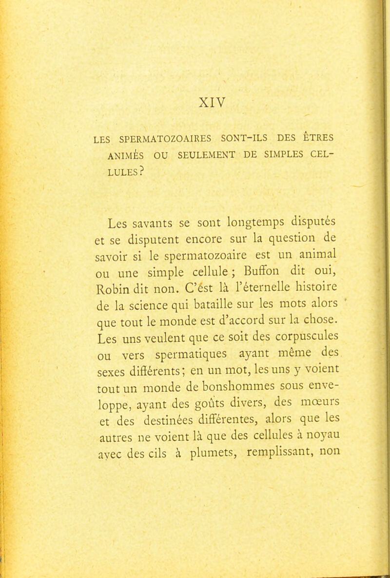 XIV LES SPERMATOZOAIRES SONT-ILS DES ÊTRES ANLMÉS OU SEULEMENT DE SIMPLES CEL- LULES? Les savants se sont longtemps disputés et se disputent encore sur la question de savoir si le spermatozoaire est un animal ou une simple cellule ; BufFon dit oui, Robin dit non. C'ést là l'éternelle histoire de la science qui bataille sur les mots alors ' que tout le monde est d'accord sur la chose. Les uns veulent que ce soit des corpuscules ou vers spermatiques ayant même des sexes différents ; en un mot, les uns y voient tout un monde de bonshommes sous enve- loppe, ayant des goûts divers, des mœurs et des destinées diff'érentes, alors que les autres ne voient là que des cellules à noyau ayec des cils à plumets, remplissant, non